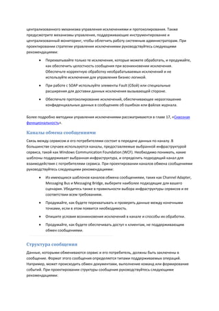 централизованного механизма управления исключениями и протоколирования. Также
предусмотрите механизмы управления, поддерживающие инструментирование и
централизованный мониторинг, чтобы облегчить работу системным администраторам. При
проектировании стратегии управления исключениями руководствуйтесь следующими
рекомендациями:
         Перехватывайте только те исключения, которые можете обработать, и продумайте,
          как обеспечить целостность сообщения при возникновении исключения.
          Обеспечьте корректную обработку необрабатываемых исключений и не
          используйте исключения для управления бизнес-логикой.

         При работе с SOAP используйте элементы Fault (Сбой) или специальные
          расширения для доставки данных исключения вызывающей стороне.
         Обеспечьте протоколирование исключений, обеспечивающее неразглашение
          конфиденциальных данных в сообщениях об ошибках или файлах журнала.

Более подробно методики управления исключениями рассматриваются в главе 17, «Сквозная
функциональность».

Каналы обмена сообщениями
Связь между сервисом и его потребителями состоит в передаче данных по каналу. В
большинстве случаев используются каналы, предоставляемые выбранной инфраструктурой
сервиса, такой как Windows Communication Foundation (WCF). Необходимо понимать, какие
шаблоны поддерживает выбранная инфраструктура, и определить подходящий канал для
взаимодействия с потребителями сервиса. При проектировании каналов обмена сообщениями
руководствуйтесь следующими рекомендациями:

         Из имеющихся шаблонов каналов обмена сообщениями, таких как Channel Adapter,
          Messaging Bus и Messaging Bridge, выберите наиболее подходящие для вашего
          сценария. Убедитесь также в правильности выбора инфраструктуры сервисов и ее
          соответствии всем требованиям.

         Продумайте, как будете перехватывать и проверять данные между конечными
          точками, если в этом появится необходимость.

         Опишите условия возникновения исключений в канале и способы их обработки.

         Продумайте, как будете обеспечивать доступ к клиентам, не поддерживающим
          обмен сообщениями.


Структура сообщения
Данные, которыми обмениваются сервис и его потребитель, должны быть заключены в
сообщение. Формат этого сообщения определяется типами поддерживаемых операций.
Например, может происходить обмен документами, выполнение команд или формирование
событий. При проектировании структуры сообщения руководствуйтесь следующими
рекомендациями:
 