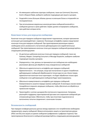    Из имеющихся шаблонов структуры сообщения, таких как Command, Document,
          Event и Request-Reply, выберите наиболее подходящие для вашего сценария.
         Разделяйте очень большие объемы данных на меньшие блоки и отправляйте их
          последовательно.
         При использовании медленных каналов доставки сообщений включайте в
          сообщения данные о сроке действия. Сервис должен игнорировать сообщения,
          срок действия которых истек.


Конечная точка для передачи сообщения
Конечная точка для передачи сообщения представляет подключение, которое приложения
используют для взаимодействия с сервисом. Реализация интерфейса сервиса представляет
конечную точку для передачи сообщений. При проектировании реализации сервиса
необходимо учесть возможность поступления дублирующихся или недействительных
сообщений. При проектировании конечных точек для передачи сообщений руководствуйтесь
следующими рекомендациями:

         Из доступных шаблонов конечных точек для передачи сообщений, таких как
          Gateway, Mapper, Competing Consumers и Message Dispatcher, выберите наиболее
          подходящие вашему сценарию.
         Определитесь с тем, должны ли приниматься все сообщения или необходимо
          реализовать фильтр для обработки лишь определенных сообщений.

         Обеспечьте идемпотентность интерфейса для передачи сообщений.
          Идемпотентность – это ситуация, когда при поступлении от одного потребителя
          дублирующихся сообщений обрабатывается только одно из них. Иначе говоря,
          идемпотентная конечная точка гарантирует, что будет обработано только одно
          сообщение и все дублирующиеся сообщения будут проигнорированы.

         Обеспечьте коммутативность интерфейса для передачи сообщений.
          Коммутативность касается порядка приема сообщений. В некоторых случаях может
          понадобиться сохранять входящие сообщения, чтобы обеспечить их обработку в
          правильном порядке.
         Проектируйте с учетом сценариев без постоянного подключения. Например,
          реализуйте поддержку гарантированной доставки или сохранения сообщений для
          отложенной доставки. Обеспечьте, чтобы при отсутствии подключения не
          выполнялись попытки соединения с конечными точками.


Безопасность сообщений
При передаче конфиденциальных данных между сервисом и его потребителем необходимо
предусмотреть защиту сообщений. Можно использовать защиту на транспортном уровне
(IPSec или SSL) или защиту на уровне сообщения (шифрование и цифровые подписи). При
проектировании безопасности сообщений руководствуйтесь следующими рекомендациями:
 