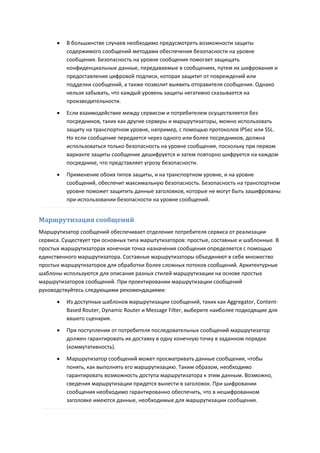    В большинстве случаев необходимо предусмотреть возможности защиты
          содержимого сообщений методами обеспечения безопасности на уровне
          сообщения. Безопасность на уровне сообщения помогает защищать
          конфиденциальные данные, передаваемые в сообщениях, путем их шифрования и
          предоставления цифровой подписи, которая защитит от повреждений или
          подделки сообщений, а также позволит выявить отправителя сообщения. Однако
          нельзя забывать, что каждый уровень защиты негативно сказывается на
          производительности.
         Если взаимодействие между сервисом и потребителем осуществляется без
          посредников, таких как другие серверы и маршрутизаторы, можно использовать
          защиту на транспортном уровне, например, с помощью протоколов IPSec или SSL.
          Но если сообщение передается через одного или более посредников, должна
          использоваться только безопасность на уровне сообщения, поскольку при первом
          варианте защиты сообщение дешифруется и затем повторно шифруется на каждом
          посреднике, что представляет угрозу безопасности.

         Применение обоих типов защиты, и на транспортном уровне, и на уровне
          сообщений, обеспечит максимальную безопасность. Безопасность на транспортном
          уровне поможет защитить данные заголовков, которые не могут быть зашифрованы
          при использовании безопасности на уровне сообщений.


Маршрутизация сообщений
Маршрутизатор сообщений обеспечивает отделение потребителя сервиса от реализации
сервиса. Существует три основных типа марштутизаторов: простые, составные и шаблонные. В
простых маршрутизаторах конечная точка назначения сообщения определяется с помощью
единственного маршрутизатора. Составные маршрутизаторы объединяют в себе множество
простых маршрутизаторов для обработки более сложных потоков сообщений. Архитектурные
шаблоны используются для описания разных стилей маршрутизации на основе простых
маршрутизаторов сообщений. При проектировании маршрутизации сообщений
руководствуйтесь следующими рекомендациями:
         Из доступных шаблонов маршрутизации сообщений, таких как Aggregator, Content-
          Based Router, Dynamic Router и Message Filter, выберите наиболее подходящие для
          вашего сценария.
         При поступлении от потребителя последовательных сообщений маршрутизатор
          должен гарантировать их доставку в одну конечную точку в заданном порядке
          (коммутативность).

         Маршрутизатор сообщений может просматривать данные сообщения, чтобы
          понять, как выполнять его маршрутизацию. Таким образом, необходимо
          гарантировать возможность доступа маршрутизатора к этим данным. Возможно,
          сведения маршрутизации придется вынести в заголовок. При шифровании
          сообщения необходимо гарантированно обеспечить, что в нешифрованном
          заголовке имеются данные, необходимые для маршрутизации сообщения.
 
