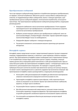 Преобразование сообщений
Часто при передаче сообщений между сервисом и потребителем приходится преобразовывать
их в формат, понятный потребителю. Обеспечить доступ к каналу обмена сообщениями для
клиентов, не поддерживающих обмен сообщениями, можно с помощью адаптеров; а для
преобразования данных сообщений в формат, понятный всем потребителям, используются
трансляторы. При проектировании преобразования сообщений руководствуйтесь следующими
рекомендациями:

         Определите требования и место выполнения преобразования. Учтите издержки
          производительности при преобразовании и постарайтесь максимально сократить
          количество выполняемых преобразований.

         Выберите соответствующие шаблоны для преобразования сообщений, такие как
          Canonical Data Mapper, Envelope Wrapper и Normalizer. Однако применяйте модель
          Canonical Data Mapper только по необходимости.

         Определяйте формат сообщения с помощью метаданных.
         Рассмотрите возможность использования внешнего хранилища для хранения
          метаданных.


Интерфейс сервиса
Интерфейс сервиса представляет контракт, предоставляемый сервисом. Контракт определяет
операции, поддерживаемые сервисом, и связанные с ними параметры и объекты передачи
данных. При проектировании интерфейса сервиса необходимо учесть пересекаемые границы
и тип потребителей, которые будут осуществлять доступ к сервису. Например, операции
сервиса должны быть операциями уровня приложения и слабо детализированными. Одна из
самых больших ошибок при проектировании интерфейса сервиса – интерпретация сервиса как
компонента с детализированными операциями. Это приводит к созданию дизайна,
требующего большого количества вызовов через физические границы или границы процесса,
что может снизить производительность и увеличить задержки при выполнении операций. При
проектировании интерфейса сервиса руководствуйтесь следующими рекомендациями:

         Используйте слабо детализированный интерфейс для обеспечения пакетирования
          запросов и максимального сокращения количества вызовов по сети.

         Проектируйте интерфейсы сервисов таким образом, чтобы изменения бизнес-
          логики не оказывали на них влияния. Однако при изменении бизнес-требований,
          вероятно, это будет просто неизбежно.

         Не реализуйте бизнес-правила в интерфейсе сервиса.

         Для обеспечения максимальной совместимости с разными типами клиентов
          используйте параметры стандартных форматов. При проектировании интерфейса
          не делайте допущений о возможных вариантах использования сервиса клиентом.
         Не используйте наследование объектов для реализации контроля версий
          интерфейса сервиса.
 