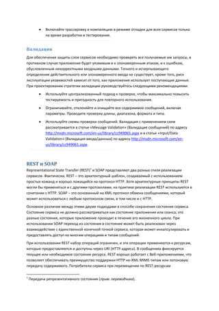    Включайте трассировку и компиляцию в режиме отладки для всех сервисов только
             на время разработки и тестирования.


Валидация
Для обеспечения защиты слоя сервисов необходимо проверять все получаемые им запросы, в
противном случае приложение будет уязвимым и к злонамеренным атакам, и к ошибкам,
обусловленным некорректными входными данными. Точного и исчерпывающего
определения действительного или злонамеренного ввода не существует, кроме того, риск
эксплуатации уязвимостей зависит от того, как приложение использует поступающие данные.
При проектировании стратегии валидации руководствуйтесь следующими рекомендациями:
            Используйте централизованный подход к проверке, чтобы максимально повысить
             тестируемость и пригодность для повторного использования.

            Ограничивайте, отклоняйте и очищайте все содержимое сообщений, включая
             параметры. Проводите проверку длины, диапазона, формата и типа.

            Используйте схемы проверки сообщений. Валидация с применением схем
             рассматривается в статье «Message Validation» (Валидация сообщений) по адресу
             http://msdn.microsoft.com/en-us/library/cc949065.aspx и в статье «Input/Data
             Validation» (Валидация ввода/данных) по адресу http://msdn.microsoft.com/en-
             us/library/cc949061.aspx.



REST и SOAP
Representational State Transfer (REST)1 и SOAP представляют два разных стиля реализации
сервисов. Фактически, REST – это архитектурный шаблон, создаваемый с использованием
простых команд и хорошо ложащийся на протокол HTTP. Хотя архитектурные принципы REST
могли бы применяться и с другими протоколами, на практике реализации REST используются в
сочетании с HTTP. SOAP – это основанный на XML протокол обмена сообщениями, который
может использоваться с любым протоколом связи, в том числе и с HTTP.
Основное различие между этими двумя подходами в способе сохранения состояния сервиса.
Состояние сервиса не должно рассматриваться как состояние приложения или сеанса; это
разные состояния, которые приложение проходит в течение его жизненного цикла. При
использовании SOAP переход из состояния в состояние может быть реализован через
взаимодействие с единственной конечной точкой сервиса, которая может инкапсулировать и
предоставлять доступ ко многим операциям и типам сообщений.
При использовании REST набор операций ограничен, и эти операции применяются к ресурсам,
которые предоставляются и доступны через URI (HTTP-адреса). В сообщениях фиксируется
текущее или необходимое состояние ресурса. REST хорошо работает с Веб-приложениями, что
позволяет обеспечивать преимущество поддержки HTTP не-XML MIME-типам или потоковую
передачу содержимого. Потребители сервиса при перемещении по REST-ресурсам

1
    Передача репрезентативного состояния (прим. переводчика).
 