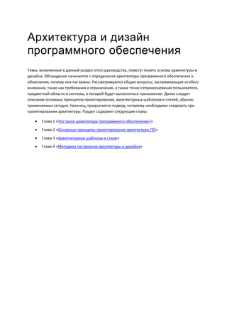 Архитектура и дизайн
программного обеспечения
Темы, включенные в данный раздел этого руководства, помогут понять основы архитектуры и
дизайна. Обсуждение начинается с определения архитектуры программного обеспечения и
объяснения, почему она так важна. Рассматриваются общие вопросы, заслуживающие особого
внимания, такие как требования и ограничения, а также точки соприкосновения пользователя,
предметной области и системы, в которой будет выполняться приложение. Далее следует
описание основных принципов проектирования, архитектурных шаблонов и стилей, обычно
применяемых сегодня. Наконец, предлагается подход, которому необходимо следовать при
проектировании архитектуры. Раздел содержит следующие главы:

      Глава 1 «Что такое архитектура программного обеспечения?»
      Глава 2 «Основные принципы проектирования архитектуры ПО»
      Глава 3 «Архитектурные шаблоны и стили»
      Глава 4 «Методика построения архитектуры и дизайна»
 