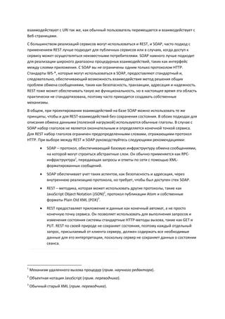 взаимодействуют с URI так же, как обычный пользователь перемещается и взаимодействует с
Веб-страницами.
С большинством реализаций сервисов могут использоваться и REST, и SOAP, часто подход с
применением REST лучше подходит для публичных сервисов или в случаях, когда доступ к
сервису может осуществляться неизвестными потребителями. SOAP намного лучше подходит
для реализации широкого диапазона процедурных взаимодействий, таких как интерфейс
между слоями приложения. С SOAP вы не ограничены одним только протоколом HTTP.
Стандарты WS-*, которые могут использоваться в SOAP, предоставляют стандартный и,
следовательно, обеспечивающий возможность взаимодействия метод решения общих
проблем обмена сообщениями, таких как безопасность, транзакции, адресация и надежность.
REST тоже может обеспечивать такую же функциональность, но в настоящее время эта область
практически не стандартизована, поэтому часто приходится создавать собственные
механизмы.
В общем, при проектировании взаимодействий на базе SOAP можно использовать те же
принципы, чтобы и для REST-взаимодействий без сохранения состояния. В обоих подходах для
описания обмена данными (полезной нагрузкой) используются обычные глаголы. В случае с
SOAP набор глаголов не является окончательным и определяется конечной точкой сервиса.
Для REST набор глаголов ограничен предопределенными словами, отражающими протокол
HTTP. При выборе между REST и SOAP руководствуйтесь следующими рекомендациями:
            SOAP – протокол, обеспечивающий базовую инфраструктуру обмена сообщениями,
             на которой могут строиться абстрактные слои. Он обычно применяется как RPC-
             инфраструктура1, передающая запросы и ответы по сети с помощью XML-
             форматированных сообщений.
            SOAP обеспечивает учет таких аспектов, как безопасность и адресация, через
             внутреннюю реализацию протокола, но требует, чтобы был доступен стек SOAP.
            REST – методика, которая может использовать другие протоколы, такие как
             JavaScript Object Notation (JSON)2, протокол публикации Atom и собственные
             форматы Plain Old XML (POX)3.

            REST предоставляет приложение и данные как конечный автомат, а не просто
             конечную точку сервиса. Он позволяет использовать для выполнения запросов и
             изменения состояния системы стандартные HTTP-методы вызова, такие как GET и
             PUT. REST по своей природе не сохраняет состояния, поэтому каждый отдельный
             запрос, присылаемый от клиента серверу, должен содержать все необходимые
             данные для его интерпретации, поскольку сервер не сохраняет данных о состоянии
             сеанса.




1
    Механизм удаленного вызова процедур (прим. научного редактора).
2
    Объектная нотация JavaScript (прим. переводчика).
3
    Обычный старый XML (прим. переводчика).
 