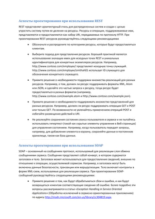 Аспекты проектирования при использовании REST
REST представляет архитектурный стиль для распределенных систем и создан с целью
упростить систему путем ее деления на ресурсы. Ресурсы и операции, поддерживаемые ими,
представляются и предоставляются как набор URI, передаваемых по протоколу HTTP. При
проектировании REST-ресурсов руководствуйтесь следующими рекомендациями

         Обозначьте и распределите по категориям ресурсы, которые будут предоставляться
          клиентам.
         Выберите подход для представления ресурсов. Хорошей практикой является
          использование значащих имен для исходных точек REST и уникальных
          идентификаторов для конкретных экземпляров ресурсов. Например,
          http://www.contoso.com/employee/ представляет исходную точку служащий.
          http://www.contoso.com/employee/smithah01 использует ID служащего для
          обозначения конкретного служащего.

         Примите решение о необходимости поддержки множества реализаций для разных
          ресурсов. Например, о том, должен ли ресурс поддерживать форматы XML, Atom
          или JSON, и сделайте это частью запроса к ресурсу, тогда ресурс будет
          предоставляться в разных форматах (например,
          http://www.contoso.com/example.atom и http://www.contoso.com/example.json).
         Примите решение о необходимости поддерживать множество представлений для
          разных ресурсов. Например, должен ли ресурс поддерживать операции GET и POST
          или только GET. По возможности не увлекайтесь применением операций POST и
          избегайте размещения действий в URI.

         Не реализуйте сохранения состояния сеанса пользователя в сервисе и не пытайтесь
          использовать гипертекст (такой как скрытые элементы управления в Веб-страницах)
          для управления состоянием. Например, когда пользователь передает запросы,
          например, для добавления элемента в корзину, сохраняйте данные в постоянном
          хранилище, таком как база данных.


Аспекты проектирования при использовании SOAP
SOAP – основанный на сообщениях протокол, используемый для реализации слоя обмена
сообщениями сервиса. Сообщение представляет собой конверт, в котором содержатся
заголовок и тело. Заголовок может использоваться для предоставления сведений, внешних по
отношению к операции, осуществляемой сервисом. Например, в заголовок могут быть
включены данные безопасности, транзакции или маршрутизации. Тело включает контракты в
форме XML-схем, используемые для реализации сервиса. При проектировании SOAP-
сообщений руководствуйтесь следующими рекомендациями:
         Примите решение о том, как будут обрабатываться сбои и ошибки, и как будут
          возвращаться клиентам соответствующие сведения об ошибке. Более подробно эти
          вопросы рассматриваются в статье «Exception Handling in Service Oriented
          Applications» (Обработка исключений в сервисно-ориентированных приложениях)
          по адресу http://msdn.microsoft.com/en-us/library/cc304819.aspx.
 