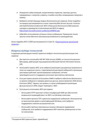        Определите набор операций, осуществляемых сервисом; структуры данных,
                 передаваемые с запросом к сервису; и ошибки или сбои, возвращаемые запросом к
                 сервису.

                Выберите соответствующую модель безопасности для сервисов. Более подробно
                 эти вопросы рассматриваются в статье «Improving Web Services Security: Scenarios
                 and Implementation Guidance for WCF» (Повышение безопасности Веб-сервисов:
                 сценарии и руководство по реализации для WCF) по адресу
                 http://msdn.microsoft.com/en-us/library/cc949034.aspx.
                Избегайте использования составных типов в сообщениях. Применение только
                 простых типов обеспечит максимальную возможность взаимодействия.

Более подробно REST и SOAP рассматриваются в главе 25, «Проектирование приложений
сервисов».


Вопросы выбора технологий
Следующие рекомендации помогут правильно выбрать технологию для реализации слоя
сервисов:
                Для простоты используйте ASP.NET Web services (ASMX), но только если доступен
                 Веб-сервер, работающий под управлением Microsoft Internet Information Services
                 (IIS).

                Используйте сервисы WCF, если требуется реализовать расширенные возможности,
                 такие как надежные сеансы с гарантированной доставкой сообщений и транзакции,
                 трассировка действий, протоколирование сообщений, счетчики
                 производительности и поддержка нескольких транспортных протоколов.

                Если для сервиса решено использовать ASMX и требуется обеспечить безопасность
                 на уровне сообщения и передачу двоичных данных, можно применить Web Service
                 Extensions (WSE)1. Однако, как правило, в случае необходимости реализации
                 функциональность WSE следует переходить к WCF.
                Если решено использовать WCF для сервиса:

             ◦     Используйте HTTP-транспорт на базе спецификаций SOAP для обеспечения
                   возможности взаимодействия с не-WCF и не-Windows клиентами.

             ◦     Используйте протокол TCP и двоичное кодирование сообщений с безопасностью
                   на транспортном уровне и аутентификацией Windows, если требуется
                   поддерживать клиентов во внутренней сети.
             ◦     Используйте протокол именованных каналов и бинарное кодирование
                   сообщений, если требуется поддерживать WCF-клиентов, размещенных на том
                   же компьютере.


1
    Расширения Веб-сервисов (прим. переводчика).
 