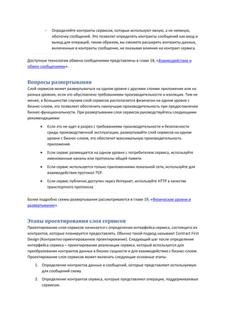 ◦     Определяйте контракты сервисов, которые используют явную, а не неявную,
                оболочку сообщений. Это позволит определять контракты сообщений как вход и
                выход для операций, таким образом, вы сможете расширять контракты данных,
                включенные в контракты сообщения, не оказывая влияния на контракт сервиса.

Доступные технологии обмена сообщениями представлены в главе 18, «Взаимодействие и
обмен сообщениями».


Вопросы развертывания
Слой сервисов может развертываться на одном уровне с другими слоями приложения или на
разных уровнях, если это обусловлено требованиями производительности и изоляции. Тем не
менее, в большинстве случаев слой сервисов располагается физически на одном уровне с
бизнес-слоем, это позволяет обеспечить наилучшую производительность при предоставлении
бизнес-функциональности. При развертывании слоя сервисов руководствуйтесь следующими
рекомендациями:
             Если это не идет в разрез с требованиями производительности и безопасности
              среды производственной эксплуатации, развертывайте слой сервисов на одном
              уровне с бизнес-слоем, это обеспечит максимальную производительность
              приложения.
             Если сервис размещается на одном уровне с потребителем сервиса, используйте
              именованные каналы или протоколы общей памяти.
             Если сервис используется только приложениями локальной сети, используйте для
              взаимодействия протокол TCP.
             Если сервис публично доступен через Интернет, используйте HTTP в качестве
              транспортного протокола

Более подробно схемы развертывания рассматриваются в главе 19, «Физические уровни и
развертывание».


Этапы проектирования слоя сервисов
Проектирование слоя сервисов начинается с определения интерфейса сервиса, состоящего из
контрактов, которые планируется предоставлять. Обычно такой подход называют Contract First
Design (Контрактно-ориентированное проектирование). Следующий шаг после определения
интерфейса сервиса – проектирование реализации сервиса, который используется для
преобразования контрактов данных в бизнес-сущности и для взаимодействия с бизнес-слоем.
Проектирование слоя сервисов может включать следующие основные этапы:
   1. Определение контрактов данных и сообщений, которые представляют используемую
      для сообщений схему.
   2. Определение контрактов сервиса, которые представляют операции, поддерживаемые
      сервисом.
 