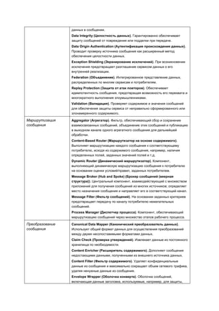 данных в сообщении.
                 Data Integrity (Целостность данных). Гарантированно обеспечивает
                 защиту сообщений от повреждения или подделки при передаче.
                 Data Origin Authentication (Аутентификация происхождения данных).
                 Проводит проверку источника сообщения как расширенный метод
                 обеспечения целостности данных.
                 Exception Shielding (Экранирование исключений). При возникновении
                 исключения предотвращает разглашение сервисом данных о его
                 внутренней реализации.
                 Federation (Объединение). Интегрированное представление данных,
                 распределенных по многим сервисам и потребителям.
                 Replay Protection (Защита от атак повторов). Обеспечивает
                 идемпотентность сообщения, предотвращая возможность его перехвата и
                 многократного выполнения злоумышленниками.
                 Validation (Валидация). Проверяет содержимое и значения сообщений
                 для обеспечения защиты сервиса от неправильно сформированного или
                 злонамеренного содержимого.

Маршрутизация    Aggregator (Агрегатор). Фильтр, обеспечивающий сбор и сохранение
сообщения        взаимосвязанных сообщений, объединение этих сообщений и публикацию
                 в выходном канале одного агрегатного сообщения для дальнейшей
                 обработки.
                 Content-Based Router (Маршрутизатор на основе содержимого).
                 Выполняет маршрутизацию каждого сообщения к соответствующему
                 потребителю, исходя из содержимого сообщения, например, наличия
                 определенных полей, заданных значений полей и т.д.
                 Dynamic Router (Динамический маршрутизатор). Компонент,
                 выполняющий динамическую маршрутизацию сообщения к потребителю
                 на основании оценки условий/правил, заданных потребителем.
                 Message Broker (Hub and Spoke) (Брокер сообщений (веерная
                 структура)). Центральный компонент, взаимодействующий с множеством
                 приложений для получения сообщений из многих источников; определяет
                 место назначения сообщения и направляет его в соответствующий канал.
                 Message Filter (Фильтр сообщений). На основании заданных критериев
                 предотвращает передачу по каналу потребителю нежелательных
                 сообщений.
                 Process Manager (Диспетчер процесса). Компонент, обеспечивающий
                 маршрутизацию сообщений через множество этапов рабочего процесса.

Преобразование   Canonical Data Mapper (Канонический преобразователь данных).
сообщения        Использует общий формат данных для осуществления преобразований
                 между двумя несопоставимыми форматами данных.
                 Claim Check (Проверка утверждений). Извлекает данные из постоянного
                 хранилища по необходимости.
                 Content Enricher (Расширитель содержимого). Дополняет сообщения
                 недостающими данными, полученными из внешнего источника данных.
                 Content Filter (Фильтр содержимого). Удаляет конфиденциальные
                 данные из сообщения и максимально сокращает объем сетевого трафика,
                 удаляя ненужные данные из сообщения.
                 Envelope Wrapper (Оболочка конверта). Оболочка сообщений,
                 включающая данные заголовка, используемые, например, для защиты,
 