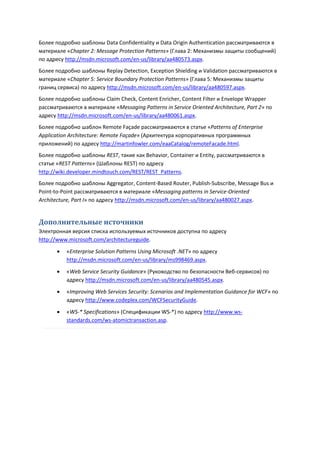 Более подробно шаблоны Data Confidentiality и Data Origin Authentication рассматриваются в
материале «Chapter 2: Message Protection Patterns» (Глава 2: Механизмы защиты сообщений)
по адресу http://msdn.microsoft.com/en-us/library/aa480573.aspx.
Более подробно шаблоны Replay Detection, Exception Shielding и Validation рассматриваются в
материале «Chapter 5: Service Boundary Protection Patterns» (Глава 5: Механизмы защиты
границ сервиса) по адресу http://msdn.microsoft.com/en-us/library/aa480597.aspx.
Более подробно шаблоны Claim Check, Content Enricher, Content Filter и Envelope Wrapper
рассматриваются в материале «Messaging Patterns in Service Oriented Architecture, Part 2» по
адресу http://msdn.microsoft.com/en-us/library/aa480061.aspx.
Более подробно шаблон Remote Façade рассматриваются в статье «Patterns of Enterprise
Application Architecture: Remote Façade» (Архитектура корпоративных программных
приложений) по адресу http://martinfowler.com/eaaCatalog/remoteFacade.html.
Более подробно шаблоны REST, такие как Behavior, Container и Entity, рассматриваются в
статье «REST Patterns» (Шаблоны REST) по адресу
http://wiki.developer.mindtouch.com/REST/REST_Patterns.
Более подробно шаблоны Aggregator, Content-Based Router, Publish-Subscribe, Message Bus и
Point-to-Point рассматриваются в материале «Messaging patterns in Service-Oriented
Architecture, Part I» по адресу http://msdn.microsoft.com/en-us/library/aa480027.aspx.


Дополнительные источники
Электронная версия списка используемых источников доступна по адресу
http://www.microsoft.com/architectureguide.

          «Enterprise Solution Patterns Using Microsoft .NET» по адресу
           http://msdn.microsoft.com/en-us/library/ms998469.aspx.
          «Web Service Security Guidance» (Руководство по безопасности Веб-сервисов) по
           адресу http://msdn.microsoft.com/en-us/library/aa480545.aspx.
          «Improving Web Services Security: Scenarios and Implementation Guidance for WCF» по
           адресу http://www.codeplex.com/WCFSecurityGuide.

          «WS-* Specifications» (Спецификации WS-*) по адресу http://www.ws-
           standards.com/ws-atomictransaction.asp.
 