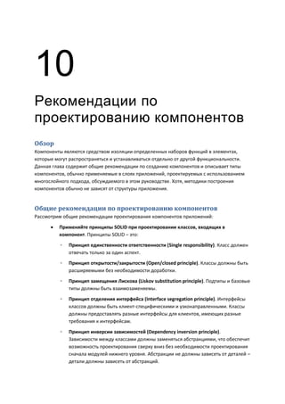 10
Рекомендации по
проектированию компонентов
Обзор
Компоненты являются средством изоляции определенных наборов функций в элементах,
которые могут распространяться и устанавливаться отдельно от другой функциональности.
Данная глава содержит общие рекомендации по созданию компонентов и описывает типы
компонентов, обычно применяемые в слоях приложений, проектируемых с использованием
многослойного подхода, обсуждаемого в этом руководстве. Хотя, методики построения
компонентов обычно не зависят от структуры приложения.


Общие рекомендации по проектированию компонентов
Рассмотрим общие рекомендации проектирования компонентов приложений:

         Применяйте принципы SOLID при проектировании классов, входящих в
          компонент. Принципы SOLID – это:
          ◦   Принцип единственности ответственности (Single responsibility). Класс должен
              отвечать только за один аспект.
          ◦   Принцип открытости/закрытости (Open/closed principle). Классы должны быть
              расширяемыми без необходимости доработки.
          ◦   Принцип замещения Лискова (Liskov substitution principle). Подтипы и базовые
              типы должны быть взаимозаменяемы.

          ◦   Принцип отделения интерфейса (Interface segregation principle). Интерфейсы
              классов должны быть клиент-специфическими и узконаправленными. Классы
              должны предоставлять разные интерфейсы для клиентов, имеющих разные
              требования к интерфейсам.

          ◦   Принцип инверсии зависимостей (Dependency inversion principle).
              Зависимости между классами должны заменяться абстракциями, что обеспечит
              возможность проектирования сверху вниз без необходимости проектирования
              сначала модулей нижнего уровня. Абстракции не должны зависеть от деталей –
              детали должны зависеть от абстракций.
 