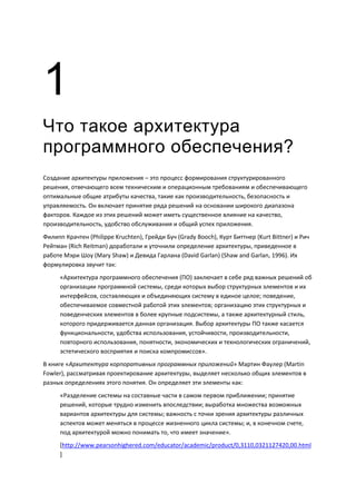 1
Что такое архитектура
программного обеспечения?
Создание архитектуры приложения – это процесс формирования структурированного
решения, отвечающего всем техническим и операционным требованиям и обеспечивающего
оптимальные общие атрибуты качества, такие как производительность, безопасность и
управляемость. Он включает принятие ряда решений на основании широкого диапазона
факторов. Каждое из этих решений может иметь существенное влияние на качество,
производительность, удобство обслуживания и общий успех приложения.
Филипп Крачтен (Philippe Kruchten), Грейди Буч (Grady Booch), Курт Биттнер (Kurt Bittner) и Рич
Рейтман (Rich Reitman) доработали и уточнили определение архитектуры, приведенное в
работе Мэри Шоу (Mary Shaw) и Девида Гарлана (David Garlan) (Shaw and Garlan, 1996). Их
формулировка звучит так:
      «Архитектура программного обеспечения (ПО) заключает в себе ряд важных решений об
      организации программной системы, среди которых выбор структурных элементов и их
      интерфейсов, составляющих и объединяющих систему в единое целое; поведение,
      обеспечиваемое совместной работой этих элементов; организацию этих структурных и
      поведенческих элементов в более крупные подсистемы, а также архитектурный стиль,
      которого придерживается данная организация. Выбор архитектуры ПО также касается
      функциональности, удобства использования, устойчивости, производительности,
      повторного использования, понятности, экономических и технологических ограничений,
      эстетического восприятия и поиска компромиссов».
В книге «Архитектура корпоративных программных приложений» Мартин Фаулер (Martin
Fowler), рассматривая проектирование архитектуры, выделяет несколько общих элементов в
разных определениях этого понятия. Он определяет эти элементы как:
      «Разделение системы на составные части в самом первом приближении; принятие
      решений, которые трудно изменить впоследствии; выработка множества возможных
      вариантов архитектуры для системы; важность с точки зрения архитектуры различных
      аспектов может меняться в процессе жизненного цикла системы; и, в конечном счете,
      под архитектурой можно понимать то, что имеет значение».
      [http://www.pearsonhighered.com/educator/academic/product/0,3110,0321127420,00.html
      ]
 