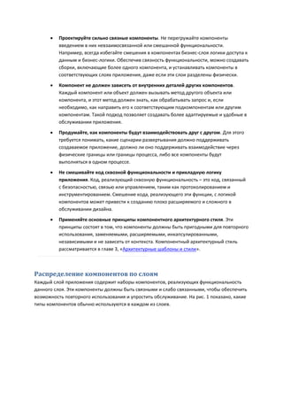    Проектируйте сильно связные компоненты. Не перегружайте компоненты
          введением в них невзаимосвязанной или смешанной функциональности.
          Например, всегда избегайте смешения в компонентах бизнес-слоя логики доступа к
          данным и бизнес-логики. Обеспечив связность функциональности, можно создавать
          сборки, включающие более одного компонента, и устанавливать компоненты в
          соответствующих слоях приложения, даже если эти слои разделены физически.
         Компонент не должен зависеть от внутренних деталей других компонентов.
          Каждый компонент или объект должен вызывать метод другого объекта или
          компонента, и этот метод должен знать, как обрабатывать запрос и, если
          необходимо, как направить его к соответствующим подкомпонентам или другим
          компонентам. Такой подход позволяет создавать более адаптируемые и удобные в
          обслуживании приложения.

         Продумайте, как компоненты будут взаимодействовать друг с другом. Для этого
          требуется понимать, какие сценарии развертывания должно поддерживать
          создаваемое приложение, должно ли оно поддерживать взаимодействие через
          физические границы или границы процесса, либо все компоненты будут
          выполняться в одном процессе.
         Не смешивайте код сквозной функциональности и прикладную логику
          приложения. Код, реализующий сквозную функциональность – это код, связанный
          с безопасностью, связью или управлением, таким как протоколированием и
          инструментированием. Смешение кода, реализующего эти функции, с логикой
          компонентов может привести к созданию плохо расширяемого и сложного в
          обслуживании дизайна.
         Применяйте основные принципы компонентного архитектурного стиля. Эти
          принципы состоят в том, что компоненты должны быть пригодными для повторного
          использования, заменяемыми, расширяемыми, инкапсулированными,
          независимыми и не зависеть от контекста. Компонентный архитектурный стиль
          рассматривается в главе 3, «Архитектурные шаблоны и стили».



Распределение компонентов по слоям
Каждый слой приложения содержит наборы компонентов, реализующих функциональность
данного слоя. Эти компоненты должны быть связными и слабо связанными, чтобы обеспечить
возможность повторного использования и упростить обслуживание. На рис. 1 показано, какие
типы компонентов обычно используются в каждом из слоев.
 