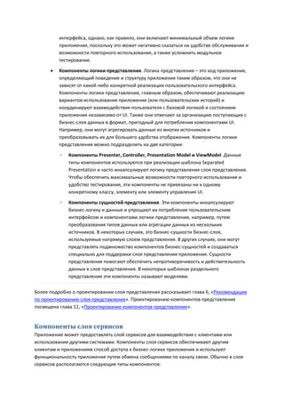 интерфейса, однако, как правило, они включают минимальный объем логики
          приложения, поскольку это может негативно сказаться на удобстве обслуживания и
          возможности повторного использования, а также усложнить модульное
          тестирование.
         Компоненты логики представления. Логика представления – это код приложения,
          определяющий поведение и структуру приложения таким образом, что они не
          зависят от какой-либо конкретной реализации пользовательского интерфейса.
          Компоненты логики представления, главным образом, обеспечивают реализацию
          вариантов использования приложения (или пользовательских историй) и
          координируют взаимодействия пользователя с базовой логикой и состоянием
          приложения независимо от UI. Также они отвечают за организацию поступающих с
          бизнес-слоя данных в формат, пригодный для потребления компонентами UI.
          Например, они могут агрегировать данные из многих источников и
          преобразовывать их для большего удобства отображения. Компоненты логики
          представления можно подразделить на две категории:
          ◦   Компоненты Presenter, Controller, Presentation Model и ViewModel. Данные
              типы компонентов используются при реализации шаблона Separated
              Presentation и часто инкапсулируют логику представления слоя представления.
              Чтобы обеспечить максимальные возможности повторного использования и
              удобство тестирования, эти компоненты не привязаны ни к одному
              конкретному классу, элементу или элементу управления UI.
          ◦   Компоненты сущностей представления. Эти компоненты инкапсулируют
              бизнес-логику и данные и упрощают их потребление пользовательским
              интерфейсом и компонентами логики представления, например, путем
              преобразования типов данных или агрегации данных из нескольких
              источников. В некоторых случаях, это бизнес-сущности бизнес-слоя,
              используемые напрямую слоем представления. В других случаях, они могут
              представлять подмножество компонентов бизнес-сущностей и создаваться
              специально для поддержки слоя представления приложения. Сущности
              представления помогают обеспечить непротиворечивость и действительность
              данных в слое представления. В некоторых шаблонах раздельного
              представления эти компоненты называют моделями.

Более подробно о проектировании слоя представления рассказывает глава 6, «Рекомендации
по проектированию слоя представления». Проектированию компонентов представления
посвящена глава 11, «Проектирование компонентов представления».


Компоненты слоя сервисов
Приложение может предоставлять слой сервисов для взаимодействия с клиентами или
использования другими системами. Компоненты слоя сервисов обеспечивают другим
клиентам и приложениям способ доступа к бизнес-логике приложения и используют
функциональность приложения путем обмена сообщениями по каналу связи. Обычно в слое
сервисов располагаются следующие типы компонентов:
 