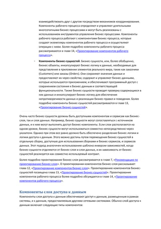 взаимодействовать друг с другом посредством механизмов координирования.
              Компоненты рабочего-процесса определяют и управляют длительными
              многоэтапными бизнес-процессами и могут быть реализованы с
              использованием инструментов управления бизнес-процессами. Компоненты
              рабочего процесса работают с компонентами бизнес-процесса, которые
              создают экземпляры компонентов рабочего процесса и осуществляют
              операции с ними. Более подробно компоненты рабочего процесса
              рассматриваются в главе 14, «Проектирование компонентов рабочего
              процесса».

          ◦   Компоненты бизнес-сущностей. Бизнес-сущности, или, более обобщенно,
              бизнес-объекты, инкапсулируют бизнес-логику и данные, необходимые для
              представления в приложении элементов реального мира, таких как заказчики
              (Customers) или заказы (Orders). Они сохраняют значения данных и
              предоставляют их через свойства; содержат и управляют бизнес-данными,
              которые используются приложением; и обеспечивают программный доступ с
              сохранением состояния к бизнес-данным и соответствующей
              функциональности. Также бизнес-сущности проводят проверку содержащихся в
              них данных и инкапсулируют бизнес-логику для обеспечения
              непротиворечивости данных и реализации бизнес-правил и поведения. Более
              подробно компоненты бизнес-сущностей рассматриваются в главе 13,
              «Проектирование бизнес-сущностей».

Очень часто бизнес-сущности должны быть доступными компонентам и сервисам как бизнес-
слоя, так и слоя данных. Например, бизнес-сущности могут сопоставляться с источником
данных, и к ним могут выполнять доступ бизнес-компоненты. Если слои располагаются на
одном уровне, бизнес-сущности могут использоваться совместно непосредственно через
указатели. Однако при этом все равно должно быть обеспечено разделение бизнес-логики и
логики доступа к данным. Этого можно достичь путем перемещения бизнес-сущностей в
отдельную сборку, доступную для использования сборками и бизнес-сервисов, и сервисов
данных. Этот подход аналогичен использованию шаблона инверсии зависимостей, когда
бизнес-сущности отделяются от бизнес-слоя и слоя данных, и их зависимость от бизнес-
сущностей реализуется как совместно используемый контракт.
Более подробно проектирование бизнес-слоя рассматривается в главе 7, «Рекомендации по
проектированию бизнес-слоя». О проектировании компонентов бизнес-слоя рассказывает
глава 12, «Проектирование компонентов бизнес-слоя». Проектированию компонентов бизнес-
сущностей посвящена глава 13, «Проектирование бизнес-сущностей». Проектирование
компонентов рабочего процесса более подробно обсуждается в главе 14, «Проектирование
компонентов рабочего процесса».


Компоненты слоя доступа к данным
Компоненты слоя доступа к данным обеспечивают доступ к данным, размещенным в рамках
системы, и к данным, предоставляемым другими сетевыми системами. Обычно слой доступа к
данным включает следующие типы компонентов:
 