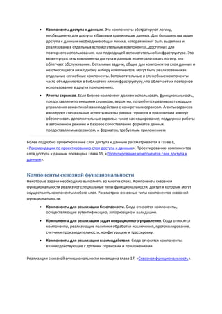    Компоненты доступа к данным. Эти компоненты абстрагируют логику,
          необходимую для доступа к базовым хранилищам данных. Для большинства задач
          доступа к данным необходима общая логика, которая может быть выделена и
          реализована в отдельных вспомогательных компонентах, доступных для
          повторного использования, или подходящей вспомогательной инфраструктуре. Это
          может упростить компоненты доступа к данным и централизовать логику, что
          облегчает обслуживание. Остальные задачи, общие для компонентов слоя данных и
          не относящиеся ни к одному набору компонентов, могут быть реализованы как
          отдельные служебные компоненты. Вспомогательные и служебные компоненты
          часто объединяются в библиотеку или инфраструктуру, что облегчает их повторное
          использование в других приложениях.
         Агенты сервисов. Если бизнес-компонент должен использовать функциональность,
          предоставляемую внешним сервисом, вероятно, потребуется реализовать код для
          управления семантикой взаимодействия с конкретным сервисом. Агенты сервисов
          изолируют специальные аспекты вызова разных сервисов в приложении и могут
          обеспечивать дополнительные сервисы, такие как кэширование, поддержка работы
          в автономном режиме и базовое сопоставление форматов данных,
          предоставляемых сервисом, и форматов, требуемым приложением.

Более подробно проектирование слоя доступа к данным рассматривается в главе 8,
«Рекомендации по проектированию слоя доступа к данным». Проектированию компонентов
слоя доступа к данным посвящена глава 15, «Проектирование компонентов слоя доступа к
данным».


Компоненты сквозной функциональности
Некоторые задачи необходимо выполнять во многих слоях. Компоненты сквозной
функциональности реализуют специальные типы функциональности, доступ к которым могут
осуществлять компоненты любого слоя. Рассмотрим основные типы компонентов сквозной
функциональности:
         Компоненты для реализации безопасности. Сюда относятся компоненты,
          осуществляющие аутентификацию, авторизацию и валидацию.
         Компоненты для реализации задач операционного управления. Сюда относятся
          компоненты, реализующие политики обработки исключений, протоколирование,
          счетчики производительности, конфигурацию и трассировку.

         Компоненты для реализации взаимодействия. Сюда относятся компоненты,
          взаимодействующие с другими сервисами и приложениями.

Реализации сквозной функциональности посвящена глава 17, «Сквозная функциональность».
 