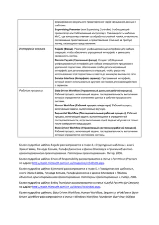формирование визуального представления через связывание данных и
                            шаблоны.
                            Supervising Presenter (или Supervising Controller) (Наблюдающий
                            презентатор или Наблюдающий контроллер). Разновидность шаблона
                            MVC, где контроллер отвечает за обработку сложной логики, в частности,
                            согласование представлений, а представление отвечает за простую
                            логику, касающуюся представления.

Интерфейс сервиса           Façade (Фасад). Реализует унифицированный интерфейс для набора
                            операций, чтобы обеспечить упрощенный интерфейс и уменьшить
                            связанность систем.
                            Remote Façade (Удаленный фасад). Создает обобщенный
                            унифицированный интерфейс для набора операций или процессов в
                            удаленной подсистеме, обеспечивая слабо детализированный
                            интерфейс для детализированных операций, чтобы упростить
                            использование этой подсистемы и свести до минимума вызовы по сети.
                            Service Interface (Интерфейс сервиса). Программный интерфейс,
                            который может использоваться другими системами для взаимодействия
                            с сервисом.

Рабочие процессы            Data-Driven Workflow (Управляемый данными рабочий процесс).
                            Рабочий процесс, включающий задачи, последовательность выполнения
                            которых определяется значениями данных в рабочем процессе или
                            системе.
                            Human Workflow (Рабочий процесс оператора). Рабочий процесс,
                            включающий задачи, выполняемые вручную.
                            Sequential Workflow (Последовательный рабочий процесс). Рабочий
                            процесс, включающий задачи, выполняющиеся в определенной
                            последовательности, когда выполнение одной задачи запускается только
                            после завершения предыдущей.
                            State-Driven Workflow (Управляемый состоянием рабочий процесс).
                            Рабочий процесс, включающий задачи, последовательность выполнения
                            которых определяется состоянием системы.



Более подробно шаблон Façade рассматривается в главе 4, «Структурные шаблоны», книги
Эрика Гамма, Ричарда Хельма, Ральфа Джонсона и Джона Влиссидса «Приемы объектно-
ориентированного проектирования. Паттерны проектирования». Питер, 2006.
Более подробно шаблон Chain of Responsibility рассматривается в статье «Patterns in Practice»
по адресу http://msdn.microsoft.com/en-us/magazine/cc546578.aspx.
Более подробно шаблон Command рассматривается в главе 5, «Поведенческие шаблоны»,
книги Эрика Гамма, Ричарда Хельма, Ральфа Джонсона и Джона Влиссидса « Приемы
объектно-ориентированного проектирования. Паттерны проектирования ». Питер, 2006.
Более подробно шаблон Entity Translator рассматривается в статье «Useful Patterns for Services»
по адресу http://msdn.microsoft.com/en-us/library/cc304800.aspx.
Более подробно шаблоны Data-Driven Workflow, Human Workflow, Sequential Workflow и State-
Driven Workflow рассматриваются в статье «Windows Workflow Foundation Overview» (Обзор
 