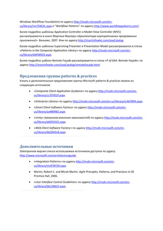 Windows Workflow Foundation) по адресу http://msdn.microsoft.com/en-
us/library/ms734631.aspx и "Workflow Patterns" по адресу http://www.workflowpatterns.com/.
Более подробно шаблоны Application Controller и Model-View-Controller (MVC)
рассматриваются в книге Мартина Фаулера «Архитектура корпоративных программных
приложений». Вильямс, 2007. Или по адресу http://martinfowler.com/eaaCatalog.
Более подробно шаблоны Supervising Presenter и Presentation Model рассматриваются в статье
«Patterns in the Composite Application Library» по адресу http://msdn.microsoft.com/en-
us/library/dd458924.aspx.
Более подробно шаблон Remote Façade рассматривается в статье «P of EAA: Remote Façade» по
адресу http://martinfowler.com/eaaCatalog/remoteFacade.html.


Предложения группы patterns & practices
Узнать о дополнительных предложениях группы Microsoft patterns & practices можно из
следующих источников:
         «Composite Client Application Guidance» по адресу http://msdn.microsoft.com/en-
          us/library/cc707819.aspx.

         «Enterprise Library» по адресу http://msdn.microsoft.com/en-us/library/cc467894.aspx.
         «Smart Client Software Factory» по адресу http://msdn.microsoft.com/en-
          us/library/aa480482.aspx.
         «Unity» (механизм внесения зависимостей) по адресу http://msdn.microsoft.com/en-
          us/library/dd203101.aspx.

         «Web Client Software Factory» по адресу http://msdn.microsoft.com/en-
          us/library/bb264518.aspx.



Дополнительные источники
Электронная версия списка используемых источников доступна по адресу
http://www.microsoft.com/architectureguide.
         «Integration Patterns» по адресу http://msdn.microsoft.com/en-
          us/library/ms978729.aspx.
         Martin, Robert C. and Micah Martin. Agile Principles, Patterns, and Practices in C#.
          Prentice Hall, 2006.

         «User Interface Control Guidelines» по адресу http://msdn.microsoft.com/en-
          us/library/bb158625.aspx.
 