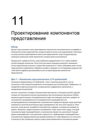 11
Проектирование компонентов
представления
Обзор
Данная глава описывает этапы проектирования компонентов пользовательского интерфейса и
компонентов логики представления, которые являются частью слоя представления. Некоторые
из шагов касаются проектирования самого слоя представления, тогда как другие больше
посвящены отдельным типам компонентов, которые могут использоваться.

Прежде всего, требуется понять, какие требования предъявляются к UI, и суметь выбрать
соответствующую технологию. После этого уже можно принимать решения о связывании
логики представления и данных с элементами управления UI. Также необходимо иметь четкое
представление о требованиях к обработке ошибок и проверке в UI. В следующих разделах этой
главы более подробно рассматриваются шаги по проектированию компонентов
представления.


Шаг 1 – Понимание предъявляемых к UI требований
Понимание предъявляемых к UI требований – ключ к принятию решений по типу UI,
технологии и типу элементов управления, используемым для его реализации. Требования к UI
определяются функциональностью, которую должно поддерживать приложение, и
ожиданиями пользователей.
Начните с выяснения, кто будет пользователями приложения, и понимания целей и задачей,
которые эти пользователи желают реализовывать при использовании приложения. Особое
внимание уделите вопросу последовательности задач или операций; выясните, ожидают ли
пользователи структурированного последовательного взаимодействия или
неструктурированного взаимодействия с произвольным порядком операций, когда существует
возможность выполнения множества задач одновременно. Как часть этого процесса, также
выясните, какие данные понадобятся пользователям, и формат, в котором они ожидают их
увидеть. Возможно, придется провести исследования, чтобы лучше понять среду, в которой
пользователь будет взаимодействовать с приложением. Кроме того, рассмотрите текущие
уровни взаимодействия с пользователем и сравните их с требованиями к взаимодействию с
пользователем, предъявляемыми для разрабатываемого UI, чтобы убедиться в их логичности
и понятности. Все эти факторы помогут создать ориентированный на пользователя дизайн.
 