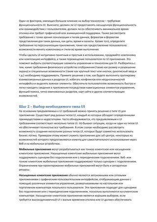 Один из факторов, имеющих большое влияние на выбор технологии – требуемая
функциональность UI. Выясните, должен ли UI предоставлять насыщенную функциональность
или взаимодействие с пользователем, должен ли он обеспечивать минимальное время
отклика или требует графической или анимационной поддержки. Также рассмотрите
требования с точки зрения локализации к типам данных, форматам и форматам
представления для таких данных, как даты, время и валюты. Кроме того, определите
требования по персонализации приложения, такие как предоставление пользователю
возможности менять компоновку и стили во время выполнения.
Чтобы сделать UI интуитивно понятным и простым в использовании, продумайте компоновку
или композицию интерфейса, а также перемещение пользователя по UI приложения. Это
поможет выбрать соответствующие элементы управления и технологии для UI. Разберитесь с
тем, какие требования физического устройства отображения (такие как размер и разрешение
экрана) и специальные возможности (такие как крупный текст или кнопки, рукописный ввод и
т.д.) необходимо поддерживать. Примите решение о том, как будете выполнять группировку
взаимосвязанных данных в разделах UI, избегать конфликтов или неоднозначностей
интерфейса и выделять важные элементы. Обеспечьте пользователям возможность быстро и
легко находить сведения в приложении посредством навигационных элементов управления,
функций поиска, четко именованных разделов, карт сайта и других соответствующих
возможностей.


Шаг 2 – Выбор необходимого типа UI
На основании предъявляемых к UI требований можно принять решение о типе UI для
приложения. Существует ряд разных типов UI, каждый из которых обладает определенными
преимуществами и недостатками. Часто обнаруживается, что предъявляемым к UI
требованиям соответствует несколько типов UI. Но бывают ситуации, когда ни один из типов UI
не обеспечивает полностью все требования. В этом случае необходимо рассмотреть
возможность создания нескольких разных типов UI, которые будут совместно использовать
бизнес-логику. Примером этому может служить приложение для call-центра, некоторые из
возможностей которого предоставляются клиенту для самостоятельного использования через
Веб и на мобильных устройствах.
Мобильные приложения могут разрабатываться как тонкое клиентское или насыщенное
клиентское приложение. Насыщенные клиентские мобильные приложения могут
поддерживать сценарии без подключения или с периодическим подключением. Веб- или
тонкие клиентские мобильные приложения поддерживают только сценарии с подключением.
Ограничением при проектировании мобильных приложений могут быть и аппаратные
ресурсы.
Насыщенные клиентские приложения обычно являются автономными или сетевыми
приложениями с графическим пользовательским интерфейсом, отображающим данные с
помощью различных элементов управления, развертываемыми на настольном или
портативном компьютере локального пользователя. Эти приложения подходят для сценариев
без подключения или с периодическим подключением, поскольку выполняются на клиентском
компьютере. Насыщенное клиентское приложение является хорошим выбором, если
требуется высокодинамичный UI с малым временем отклика или UI должен обеспечивать
 