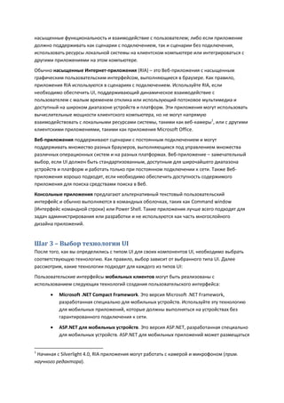 насыщенные функциональность и взаимодействие с пользователем; либо если приложение
должно поддерживать как сценарии с подключением, так и сценарии без подключения,
использовать ресурсы локальной системы на клиентском компьютере или интегрироваться с
другими приложениями на этом компьютере.
Обычно насыщенные Интернет-приложения (RIA) – это Веб-приложения с насыщенным
графическим пользовательским интерфейсом, выполняющиеся в браузере. Как правило,
приложения RIA используются в сценариях с подключением. Используйте RIA, если
необходимо обеспечить UI, поддерживающий динамическое взаимодействие с
пользователем с малым временем отклика или использующий потоковое мультимедиа и
доступный на широком диапазоне устройств и платформ. Эти приложения могут использовать
вычислительные мощности клиентского компьютера, но не могут напрямую
взаимодействовать с локальными ресурсами системы, такими как веб-камеры1, или с другими
клиентскими приложениями, такими как приложения Microsoft Office.
Веб-приложения поддерживают сценарии с постоянным подключением и могут
поддерживать множество разных браузеров, выполняющихся под управлением множества
различных операционных систем и на разных платформах. Веб-приложение – замечательный
выбор, если UI должен быть стандартизованным, доступным для широчайшего диапазона
устройств и платформ и работать только при постоянном подключении к сети. Также Веб-
приложения хорошо подходят, если необходимо обеспечить доступность содержимого
приложения для поиска средствами поиска в Веб.
Консольные приложения предлагают альтернативный текстовый пользовательский
интерфейс и обычно выполняются в командных оболочках, таких как Command window
(Интерфейс командной строки) или Power Shell. Такие приложения лучше всего подходят для
задач администрирования или разработки и не используются как часть многослойного
дизайна приложений.


Шаг 3 – Выбор технологии UI
После того, как вы определились с типом UI для своих компонентов UI, необходимо выбрать
соответствующую технологию. Как правило, выбор зависит от выбранного типа UI. Далее
рассмотрим, какие технологии подходят для каждого из типов UI:
Пользовательские интерфейсы мобильных клиентов могут быть реализованы с
использованием следующих технологий создания пользовательского интерфейса:

         Microsoft .NET Compact Framework. Это версия Microsoft .NET Framework,
          разработанная специально для мобильных устройств. Используйте эту технологию
          для мобильных приложений, которые должны выполняться на устройствах без
          гарантированного подключения к сети.
         ASP.NET для мобильных устройств. Это версия ASP.NET, разработанная специально
          для мобильных устройств. ASP.NET для мобильных приложений может размещаться


1
 Начиная с Silverlight 4.0, RIA приложения могут работать с камерой и микрофоном (прим.
научного редактора).
 