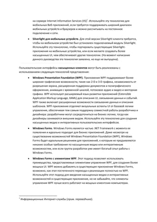 на сервере Internet Information Services (IIS)1. Используйте эту технологию для
             мобильных Веб-приложений, если требуется поддерживать широкий диапазон
             мобильных устройств и браузеров и можно рассчитывать на постоянное
             подключение к сети.
            Silverlight для мобильных устройств. Для этой версии Silverlight-клиента требуется,
             чтобы на мобильном устройстве был установлен подключаемый модуль Silverlight.
             Используйте эту технологию, чтобы портировать существующие Silverlight-
             приложения на мобильные устройства, или если желаете создавать более
             насыщенные UI, чем обеспечивают другие технологии. (На момент написания
             данного руководства эта технология заявлена, но еще не выпущена).

Пользовательские интерфейсы насыщенных клиентов могут быть реализованы с
использованием следующих технологий представления:

            Windows Presentation Foundation (WPF). Приложения WPF поддерживают более
             широкие графические возможности, такие как 2-D и 3-D графика, независимость от
             разрешения экрана, расширенная поддержка документов и полиграфического
             оформления, анимация с временной шкалой, потоковое аудио и видео и векторная
             графика. WPF использует расширяемый язык разметки приложений (Extensible
             Application Markup Language, XAML) для описания UI, связывания данных и событий.
             WPF также включает расширенные возможности связывания данных и описания
             шаблонов. WPF-приложения отделяют визуальные аспекты UI от базовой логики
             управления, обеспечивая тем самым поддержку совместной работы разработчика и
             дизайнера: разработчики могут сосредоточиться на бизнес-логике, тогда как
             дизайнеры занимаются внешним видом. Используйте эту технологию для создания
             насыщенных медиа и интерактивных пользовательских интерфейсов.
            Windows Forms. Windows Forms является частью .NET Framework с момента ее
             появления и идеально подходит для бизнес-приложений. Даже несмотря на
             существование возможностей Windows Presentation Foundation (WPF), Windows
             Forms будет идеальным решением для приложений, к которым не предъявляются
             никакие особые требования по насыщенным медиа или интерактивным
             возможностям, или если группа разработки уже имеет богатый опыт работы с
             Windows Forms.

            Windows Forms с элементами WPF. Этот подход позволяет использовать
             преимущества, предоставляемые элементами управления WPF, для создания более
             мощных UI. WPF можно добавлять в существующее приложение Windows Forms,
             возможно, как этап постепенного перехода к реализации полностью на WPF.
             Используйте этот подход для введения насыщенных медиа и интерактивных
             возможностей в существующие приложения, но не забывайте, что элементы
             управления WPF лучше всего работают на мощных клиентских компьютерах.




1
    Информационные Интернет-службы (прим. переводчика).
 