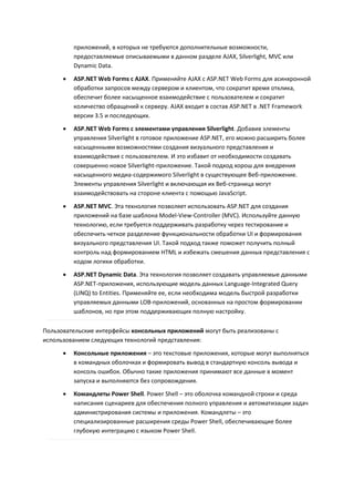 приложений, в которых не требуются дополнительные возможности,
          предоставляемые описываемыми в данном разделе AJAX, Silverlight, MVC или
          Dynamic Data.

         ASP.NET Web Forms с AJAX. Применяйте AJAX с ASP.NET Web Forms для асинхронной
          обработки запросов между сервером и клиентом, что сократит время отклика,
          обеспечит более насыщенное взаимодействие с пользователем и сократит
          количество обращений к серверу. AJAX входит в состав ASP.NET в .NET Framework
          версии 3.5 и последующих.
         ASP.NET Web Forms с элементами управления Silverlight. Добавив элементы
          управления Silverlight в готовое приложение ASP.NET, его можно расширить более
          насыщенными возможностями создания визуального представления и
          взаимодействия с пользователем. И это избавит от необходимости создавать
          совершенно новое Silverlight-приложение. Такой подход хорош для внедрения
          насыщенного медиа-содержимого Silverlight в существующее Веб-приложение.
          Элементы управления Silverlight и включающая их Веб-страница могут
          взаимодействовать на стороне клиента с помощью JavaScript.
         ASP.NET MVC. Эта технология позволяет использовать ASP.NET для создания
          приложений на базе шаблона Model-View-Controller (MVC). Используйте данную
          технологию, если требуется поддерживать разработку через тестирование и
          обеспечить четкое разделение функциональности обработки UI и формирования
          визуального представления UI. Такой подход также поможет получить полный
          контроль над формированием HTML и избежать смешения данных представления с
          кодом логики обработки.
         ASP.NET Dynamic Data. Эта технология позволяет создавать управляемые данными
          ASP.NET-приложения, использующие модель данных Language-Integrated Query
          (LINQ) to Entities. Применяйте ее, если необходима модель быстрой разработки
          управляемых данными LOB-приложений, основанных на простом формировании
          шаблонов, но при этом поддерживающих полную настройку.

Пользовательские интерфейсы консольных приложений могут быть реализованы с
использованием следующих технологий представления:
         Консольные приложения – это текстовые приложения, которые могут выполняться
          в командных оболочках и формировать вывод в стандартную консоль вывода и
          консоль ошибок. Обычно такие приложения принимают все данные в момент
          запуска и выполняются без сопровождения.
         Командлеты Power Shell. Power Shell – это оболочка командной строки и среда
          написания сценариев для обеспечения полного управления и автоматизации задач
          администрирования системы и приложения. Командлеты – это
          специализированные расширения среды Power Shell, обеспечивающие более
          глубокую интеграцию с языком Power Shell.
 