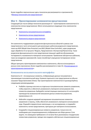 Более подробно перечисленные здесь технологии рассматриваются в приложении B,
«Матрица технологий слоя представления».


Шаг 4 – Проектирование компонентов представления
Следующий шаг после выбора технологии реализации UI – проектирование компонентов UI и
компонентов логики представления. Могут использоваться следующие типы компонентов
представления:

         Компоненты пользовательского интерфейса
         Компоненты логики представления

         Компоненты модели представления

Эти компоненты поддерживают разделение функциональных областей в рамках слоя
представления и часто используются для реализации шаблонов раздельного представления,
таких как MVP (Model-View-Presenter) или MVC (Model-View-Controller), через разделение
задач обработки UI на три роли: Модель, Представление и Контроллер/Презентатор. Такое
разделение функциональности слоя представления повышает удобство обслуживания,
тестируемость и возможности повторного использования. Применение абстрактных шаблонов,
таких как внедрение зависимостей, также способствует упрощению тестирования логики
представления.
Общие принципы проектирования компонентов и компоненты, обычно используемые в
разных слоях приложения, более подробно рассматриваются в главе 10, «Рекомендации по
проектированию компонентов».

Компоненты пользовательского интерфейса
Компоненты UI – это визуальные элементы, отображающие данные пользователю и
принимающие пользовательский ввод. В рамках отдельного слоя представления их обычно
называют Представлениями (Views). При проектировании компонентов UI руководствуйтесь
следующими рекомендациями:
         Разбейте страницы или окна на отдельные пользовательские элементы управления,
          чтобы упростить и обеспечить возможность повторного использования этих
          элементов управления. Выбирайте соответствующие компоненты UI и используйте
          преимущества возможностей связывания данных элементов управления,
          применяемых в UI.
         Избегайте создания иерархий наследования пользовательских элементов
          управления и страниц, чтобы обеспечить возможность повторного использования
          кода. Отдавайте предпочтение композиции, а не наследованию, и создавайте
          компоненты логики представления, пригодные для повторного использования.

         Создавайте специализированные элементы управления, только если это
          необходимо для специализированного отображения или сбора данных. Если
          видите, что имеющиеся требования к UI не могут быть реализованы стандартными
          элементами управления, прежде чем создавать собственные специализированные
 