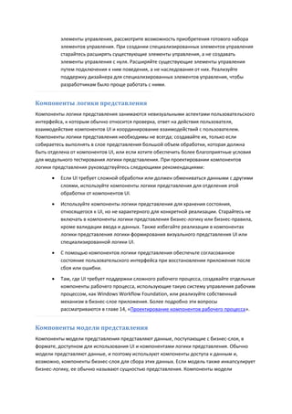 элементы управления, рассмотрите возможность приобретения готового набора
          элементов управления. При создании специализированных элементов управления
          старайтесь расширять существующие элементы управления, а не создавать
          элементы управления с нуля. Расширяйте существующие элементы управления
          путем подключения к ним поведения, а не наследования от них. Реализуйте
          поддержку дизайнера для специализированных элементов управления, чтобы
          разработчикам было проще работать с ними.


Компоненты логики представления
Компоненты логики представления занимаются невизуальными аспектами пользовательского
интерфейса, к которым обычно относится проверка, ответ на действия пользователя,
взаимодействие компонентов UI и координирование взаимодействий с пользователем.
Компоненты логики представления необходимы не всегда; создавайте их, только если
собираетесь выполнять в слое представления большой объем обработки, которая должна
быть отделена от компонентов UI, или если хотите обеспечить более благоприятные условия
для модульного тестирования логики представления. При проектировании компонентов
логики представления руководствуйтесь следующими рекомендациями:
         Если UI требует сложной обработки или должен обмениваться данными с другими
          слоями, используйте компоненты логики представления для отделения этой
          обработки от компонентов UI.
         Используйте компоненты логики представления для хранения состояния,
          относящегося к UI, но не характерного для конкретной реализации. Старайтесь не
          включать в компоненты логики представления бизнес-логику или бизнес-правила,
          кроме валидации ввода и данных. Также избегайте реализации в компонентах
          логики представления логики формирования визуального представления UI или
          специализированной логики UI.
         С помощью компонентов логики представления обеспечьте согласованное
          состояние пользовательского интерфейса при восстановлении приложения после
          сбоя или ошибки.
         Там, где UI требует поддержки сложного рабочего процесса, создавайте отдельные
          компоненты рабочего процесса, использующие такую систему управления рабочим
          процессом, как Windows Workflow Foundation, или реализуйте собственный
          механизм в бизнес-слое приложения. Более подробно эти вопросы
          рассматриваются в главе 14, «Проектирование компонентов рабочего процесса».


Компоненты модели представления
Компоненты модели представления представляют данные, поступающие с бизнес-слоя, в
формате, доступном для использования UI и компонентами логики представления. Обычно
модели представляют данные, и поэтому используют компоненты доступа к данным и,
возможно, компоненты бизнес-слоя для сбора этих данных. Если модель также инкапсулирует
бизнес-логику, ее обычно называют сущностью представления. Компоненты модели
 