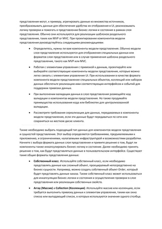 представления могут, к примеру, агрегировать данные из множества источников,
преобразовывать данные для обеспечения удобства их отображения в UI, реализовывать
логику проверки и помогать в представлении бизнес-логики и состояния в рамках слоя
представления. Обычно они используются для реализации шаблонов раздельного
представления, таких как MVP or MVC. При проектировании компонентов модели
представления руководствуйтесь следующими рекомендациями:

         Определитесь, нужны ли вам компоненты модели представления. Обычно модели
          слоя представления используются для отображения специальных данных или
          форматов слоя представления или в случае применения шаблона раздельного
          представления, такого как MVP или MVC.

         Работая с элементами управления с привязкой к данным, проектируйте или
          выбирайте соответствующие компоненты модели представления, которые можно
          легко связать с элементами управления UI. При использовании в качестве формата
          компонента модели представления специальных объектов, коллекций или наборов
          данных обеспечьте реализацию ими соответствующих интерфейсов и событий для
          поддержки привязки данных.
         При выполнении валидации данных в слое представления размещайте код
          валидации в компонентах модели представления. Но также продумайте
          преимущества использования кода или библиотек для централизованной
          валидации.
         Рассмотрите требования сериализации для данных, передаваемых в компоненты
          модели представления, если эти данные будут передаваться по сети или
          сохраняться на жестком диске клиента.

Также необходимо выбрать подходящий тип данных для компонентов модели представления
и сущностей представления. Этот выбор определяется требованиями, предъявляемыми к
приложению, и ограничениями, налагаемыми инфраструктурой и возможностями разработки.
Начните с выбора формата данных слоя представления и примите решение о том, будут ли
компоненты также инкапсулировать бизнес-логику и состояние. Далее необходимо принять
решение о том, как будут представляться данные в пользовательском интерфейсе. Существуют
такие общие форматы представления данных:
         Собственный класс. Используйте собственный класс, если необходимо
          представлять данные как сложный объект, проецируемый непосредственно на
          бизнес-сущности. Например, можно создать собственный объект Order, который
          будет представлять данные заказа. Также собственный класс может использоваться
          для инкапсуляции бизнес-логики и состояния и осуществления проверки в слое
          представления или реализации собственных свойств.

         Array (Массив) и Collection (Коллекция). Используйте массив или коллекцию, если
          требуется выполнить привязку данных к элементам управления, таким как окно
          списка или выпадающий список, в которых используются значения одного столбца.
 