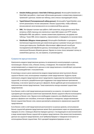    DataSet (Набор данных) и DataTable (Таблица данных). Используйте DataSet или
          DataTable при работе с простыми табличными данными и элементами управления с
          привязкой к данным, такими как таблица, окно списка и выпадающий список.

         Typed Dataset (Типизированный набор данных). Используйте Typed DataSet, если
          хотите реализовать тесное связывание с бизнес-сущностями, чтобы избежать
          возникновения несогласованности из-за изменений базы данных.

         XML. Этот формат полезен при работе с Веб-клиентом, когда данные могут быть
          встроены в Веб-страницу или извлекаться через Веб-сервис или HTTP-запрос.
          Выбирайте XML при работе с такими элементами управления, как дерево или
          таблица. Также XML легко сохранять, сериализовать и передавать по каналам связи.
         DataReader (Модуль чтения данных). Используйте DataReader в сценариях с
          постоянным подключением для извлечения данных в режиме только для чтения и
          только для пересылки. DataReader обеспечивает эффективный способ для
          последовательной обработки данных, поступающих из базы данных, или для
          извлечения больших объемов данных. Однако он очень тесно связывает логику со
          схемой базы данных, что, как правило, не рекомендуется.


Сущности представления
Компоненты модели представления должны по возможности инкапсулировать и данные,
поступающие с бизнес-слоя, и бизнес-логику, и поведение. Это позволяет обеспечить
непротиворечивость и корректность данных в слое представления и способствует улучшению
качества взаимодействия с пользователем.
В некоторых случая в роли компонентов модели представления могут выступать бизнес-
сущности бизнес-слоя, используемые напрямую слоем представления. В других случая
компоненты модели представления могут представлять подмножество компонентов бизнес-
сущностей, в частности, разработанных для поддержки слоя представления приложения.
Например, в них могут храниться данные в формате, более удобном для использования UI и
компонентами логики представления. Такие компоненты иногда называют сущностями
представления.
Если бизнес-слой и слой представления располагаются на клиенте, что является типовым
сценарием для насыщенных клиентских приложений, бизнес-сущности обычно используются
напрямую из бизнес-слоя. Однако если необходимо сохранять или обрабатывать бизнес-
данные в формате или способом, отличным от формата и поведения, предоставляемыми
бизнес-сущностями бизнес-слоя, можно рассмотреть возможность применения сущностей
представления.
Если бизнес-слой и слой представления располагаются на разных уровнях, использование
бизнес-сущностей уровнем представления может быть реализовано через их сериализацию и
передачу по сети с помощью объектов передачи данных с последующим их восстановлением
в виде экземпляров бизнес-сущностей на уровне представления. Или можно восстанавливать
данные как сущности представления, если требуемый формат и поведения отличаются от
используемых бизнес-сущностями. Этот сценарий продемонстрирован на рис. 1.
 