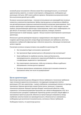основной целью пользователя и бизнеса может быть производительность, но системный
администратор, вероятно, не сможет инвестировать в оборудование, необходимое для
реализации этой цели, 100 % своего рабочего времени. Компромиссным решением может
быть выполнение данной цели на 80%.
Основное назначение архитектуры – описание использования или взаимодействия основных
элементов и компонентов приложения. Выбор структур данных и алгоритмов их обработки
или деталей реализации отдельных компонентов являются вопросами проектирования. Часто
вопросы архитектуры и проектирования пересекаются. Вместо того чтобы вводить жесткие
правила, разграничивающие архитектуру и проектирование, имеет смысл комбинировать эти
две области. В некоторых случаях, принимаемые решения, очевидно, являются
архитектурными по своей природе, в других – больше касаются проектирования и реализации
архитектуры.
Описанные в данном руководстве процессы и предлагаемые в нем сведения помогут
создавать архитектуры решений, которые будут реализовывать все требования, могут быть
развернуты в выбранной инфраструктуре и обеспечат результаты, отвечающие поставленным
целям и задачам.
Рассмотрим основные исходные вопросы при разработке архитектуры ПО:
         Как пользователь будет использовать приложение?
         Как приложение будет развертываться и обслуживаться при эксплуатации?
         Какие требования по атрибутам качества, таким как безопасность,
          производительность, возможность параллельной обработки, интернационализация
          и конфигурация, выдвигаются к приложению?

         Как спроектировать приложение, чтобы оно оставалось гибким и удобным в
          обслуживании в течение долгого времени?

         Основные архитектурные направления, которые могут оказывать влияние на
          приложение сейчас или после его развертывания?



Цели архитектуры
Архитектура приложения должна объединять бизнес-требования и технические требования
через понимание вариантов использования с последующим нахождением путей их
реализации в ПО. Цель архитектуры – выявить требования, оказывающие влияние на структуру
приложения. Хорошая архитектура снижает бизнес-риски, связанные с созданием
технического решения. Хорошая структура обладает значительной гибкостью, чтобы
справляться с естественным развитием технологий, как в области оборудования и ПО, так и
пользовательских сценариев и требований. Архитектор должен учитывать общий эффект от
принимаемых проектных решений, обязательно присутствующие компромиссы между
атрибутами качества (такими как производительность и безопасность) и компромиссы,
необходимые для выполнения пользовательских, системных и бизнес-требований.
Необходимо помнить, что архитектура должна:
 