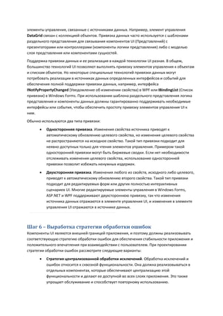 элементы управления, связанные с источниками данных. Например, элемент управления
DataGrid связан с коллекцией объектов. Привязка данных часто используется с шаблонами
раздельного представления для связывания компонентов UI (Представлений) с
презентаторами или контроллерами (компоненты логики представления) либо с моделью
слоя представления или компонентами сущностей.
Поддержка привязки данных и ее реализация в каждой технологии UI разная. В общем,
большинство технологий UI позволяют выполнять привязку элементов управления к объектам
и спискам объектов. Но некоторые специальные технологий привязки данных могут
потребовать реализации в источниках данных определенных интерфейсов и событий для
обеспечения полной поддержки привязки данных, например, интерфейса
INotifyPropertyChanged (Уведомление об изменении свойства) в WPF или IBindingList (Список
привязки) в Windows Forms. При использовании шаблона раздельного представления логика
представления и компоненты данных должны гарантированно поддерживать необходимые
интерфейсы или события, чтобы обеспечить простоту привязку элементов управления UI к
ним.
Обычно используются два типа привязки:
         Односторонняя привязка. Изменения свойства источника приводят к
          автоматическому обновлению целевого свойства, но изменения целевого свойства
          не распространяются на исходное свойство. Такой тип привязки подходит для
          неявно доступных только для чтения элементов управления. Примером такой
          односторонней привязки могут быть биржевые сводки. Если нет необходимости
          отслеживать изменения целевого свойства, использование односторонней
          привязки позволит избежать ненужных издержек.
         Двухсторонняя привязка. Изменения любого из свойств, исходного либо целевого,
          приводят к автоматическому обновлению второго свойства. Такой тип привязки
          подходит для редактируемых форм или других полностью интерактивных
          сценариев UI. Многие редактируемые элементы управления в Windows Forms,
          ASP.NET и WPF поддерживают двухстороннюю привязку, так что изменения
          источника данных отражаются в элементе управления UI, и изменения в элементе
          управления UI отражаются в источнике данных.



Шаг 6 – Выработка стратегии обработки ошибок
Компоненты UI являются внешней границей приложения, и поэтому должны реализовывать
соответствующую стратегию обработки ошибок для обеспечения стабильности приложения и
положительного впечатления при взаимодействии с пользователем. При проектировании
стратегии обработки ошибок рассмотрите следующие варианты:
         Стратегия централизованной обработки исключений. Обработка исключений и
          ошибок относится к сквозной функциональности. Она должна реализовываться в
          отдельных компонентах, которые обеспечивают централизацию этой
          функциональности и делают ее доступной во всех слоях приложения. Это также
          упрощает обслуживание и способствует повторному использованию.
 