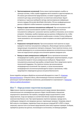    Протоколирование исключений. Очень важно протоколировать ошибки на
          границах системы, чтобы служба поддержки могла выявлять и диагностировать их.
          Это важно для компонентов представления, но может создавать большие
          сложности для кода, выполняющегося на клиентских компьютерах. Будьте
          осторожны и тщательно выбирайте методы протоколирования информации
          личного порядка (Personally Identifiable Information, PII) или конфиденциальных
          данных и обратите особое внимание на размер и размещение журнала.
         Вывод на экран понятных пользователю сообщений. При использовании этой
          стратегии в случае возникновения ошибки на экран выводится понятное
          пользователю сообщение с указанием причины ошибки и описанием, как ее можно
          исправить. Например, ошибки проверки данных должны отображаться так, чтобы
          было понятно, какие данные являются ошибочными и почему. В этом сообщении
          также указывается, как пользователь может исправить или ввести действительные
          данные.
         Разрешение повторной попытки. При использовании этой стратегии на экран
          выводится понятное пользователю сообщение, объясняющее причину ошибки и
          предлагающее пользователю повторить операцию. Такая стратегия полезна, если
          ошибки формируются из-за возникновения временных исключительных ситуаций,
          таких как недоступность ресурса или истечение времени ожидания сети.
         Вывод на экран универсальных сообщений. Если в приложении возникает
          непредвиденная ошибка, данные ошибки необходимо запротоколировать, но для
          пользователя вывести только универсальное сообщение. Предоставьте
          пользователю уникальный код ошибки, который может быть представлен группе
          технической поддержке. Эта стратегия полезна при возникновении
          непредвиденных исключений. Как правило, в случае возникновения
          непредвиденного исключения рекомендуется закрыть приложение, чтобы
          предотвратить повреждение данных или риски безопасности.

Более подробно методики обработки исключений обсуждаются в главе 17, «Сквозная
функциональность». Enterprise Library, обеспечивающая полезные возможности для
реализации стратегий обработки исключения, рассматривается в приложении F, «Enterprise
Library от patterns & practices».


Шаг 7 – Определение стратегии валидации
Эффективная стратегия валидации пользовательского ввода поможет фильтровать
нежелательные или злонамеренные данные и будет способствовать повышению
защищенность приложения. Как правило, валидация ввода осуществляется слоем
представления, тогда как проверка на соответствие бизнес-правилам проводится
компонентами бизнес-слоя. При проектировании стратегии проверки, прежде всего,
необходимо определить все вводимые данные, подлежащие проверке. Например, ввод от
Веб-клиента в поля формы, параметры (такие как данные операций GET и POST и строки
запросов), скрытые поля и состояние представления (view state) подлежат проверке. В общем,
проверяться должны все данные, поступающие из источников, не имеющих доверия.
 