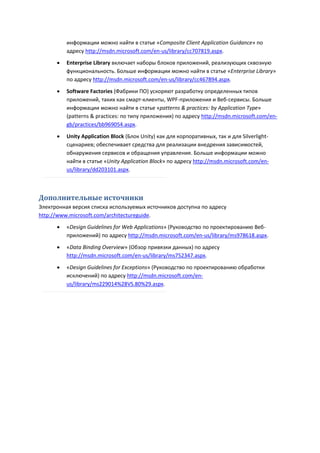 информации можно найти в статье «Composite Client Application Guidance» по
          адресу http://msdn.microsoft.com/en-us/library/cc707819.aspx.
         Enterprise Library включает наборы блоков приложений, реализующих сквозную
          функциональность. Больше информации можно найти в статье «Enterprise Library»
          по адресу http://msdn.microsoft.com/en-us/library/cc467894.aspx.
         Software Factories (Фабрики ПО) ускоряют разработку определенных типов
          приложений, таких как смарт-клиенты, WPF-приложения и Веб-сервисы. Больше
          информации можно найти в статье «patterns & practices: by Application Type»
          (patterns & practices: по типу приложения) по адресу http://msdn.microsoft.com/en-
          gb/practices/bb969054.aspx.

         Unity Application Block (Блок Unity) как для корпоративных, так и для Silverlight-
          сценариев; обеспечивает средства для реализации внедрения зависимостей,
          обнаружения сервисов и обращения управления. Больше информации можно
          найти в статье «Unity Application Block» по адресу http://msdn.microsoft.com/en-
          us/library/dd203101.aspx.



Дополнительные источники
Электронная версия списка используемых источников доступна по адресу
http://www.microsoft.com/architectureguide.
         «Design Guidelines for Web Applications» (Руководство по проектированию Веб-
          приложений) по адресу http://msdn.microsoft.com/en-us/library/ms978618.aspx.

         «Data Binding Overview» (Обзор привязки данных) по адресу
          http://msdn.microsoft.com/en-us/library/ms752347.aspx.

         «Design Guidelines for Exceptions» (Руководство по проектированию обработки
          исключений) по адресу http://msdn.microsoft.com/en-
          us/library/ms229014%28VS.80%29.aspx.
 
