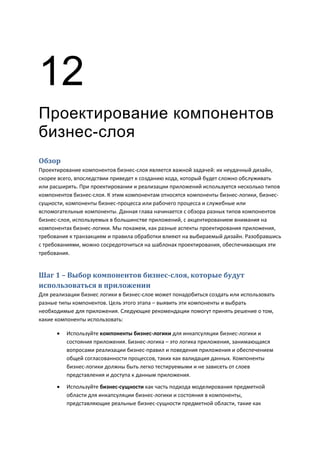 12
Проектирование компонентов
бизнес-слоя
Обзор
Проектирование компонентов бизнес-слоя является важной задачей: их неудачный дизайн,
скорее всего, впоследствии приведет к созданию кода, который будет сложно обслуживать
или расширять. При проектировании и реализации приложений используется несколько типов
компонентов бизнес-слоя. К этим компонентам относятся компоненты бизнес-логики, бизнес-
сущности, компоненты бизнес-процесса или рабочего процесса и служебные или
вспомогательные компоненты. Данная глава начинается с обзора разных типов компонентов
бизнес-слоя, используемых в большинстве приложений, с акцентированием внимания на
компонентах бизнес-логики. Мы покажем, как разные аспекты проектирования приложения,
требования к транзакциям и правила обработки влияют на выбираемый дизайн. Разобравшись
с требованиями, можно сосредоточиться на шаблонах проектирования, обеспечивающих эти
требования.


Шаг 1 – Выбор компонентов бизнес-слоя, которые будут
использоваться в приложении
Для реализации бизнес логики в бизнес-слое может понадобиться создать или использовать
разные типы компонентов. Цель этого этапа – выявить эти компоненты и выбрать
необходимые для приложения. Следующие рекомендации помогут принять решение о том,
какие компоненты использовать:

         Используйте компоненты бизнес-логики для инкапсуляции бизнес-логики и
          состояния приложения. Бизнес-логика – это логика приложения, занимающаяся
          вопросами реализации бизнес-правил и поведения приложения и обеспечением
          общей согласованности процессов, таких как валидация данных. Компоненты
          бизнес-логики должны быть легко тестируемыми и не зависеть от слоев
          представления и доступа к данным приложения.

         Используйте бизнес-сущности как часть подхода моделирования предметной
          области для инкапсуляции бизнес-логики и состояния в компоненты,
          представляющие реальные бизнес-сущности предметной области, такие как
 