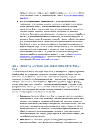 продукты и заказы, с которыми должно работать создаваемое приложение. Более
          подробно бизнес-сущности рассматриваются в главе 13, «Проектирование бизнес-
          сущностей».

         Используйте компоненты рабочего процесса, если приложение должно
          поддерживать многошаговые процессы, выполняемые в определенном порядке;
          использует бизнес-правила, требующие взаимодействия между многими
          компонентами бизнес-логики; или вы желаете изменить поведение приложения,
          обновляя рабочий процесс по мере доработки приложения или изменения
          требования. Также рассмотрите возможность использования компонентов рабочего
          процесса, если приложение должно реализовывать динамическое поведение на
          основании бизнес-правил. В этом случае сохраняйте правила в обработчике правил.
          Для реализации компонентов рабочего процесса применяйте Windows Workflow
          Foundation. В качестве альтернативного варианта можно рассмотреть серверную
          среду интеграции, такую как BizTalk Server, если приложение должно обрабатывать
          многошаговый процесс, зависящий от внешних ресурсов, или включает процесс,
          который должен выполняться как длительная транзакция. Более подробно
          компоненты рабочего процесса рассматриваются в главе 14, «Проектирование
          компонентов рабочего процесса». Сервисы интеграции обсуждаются в
          приложении D, «Матрица технологий интеграции».


Шаг 2 – Принятие ключевых решений по компонентам бизнес-
слоя
То, какие компоненты бизнес-слоя будут использоваться для обработки запросов, определяет
общий дизайн и тип создаваемого приложения. Например, компоненты бизнес-слоя Веб-
приложения обычно работают с основанными на сообщениях запросами, тогда как
приложение Windows Forms обычно взаимодействует с компонентами бизнес-слоя напрямую
с помощью основанных на событиях запросов. Кроме того, существуют и другие факторы,
которые необходимо учесть при работе с разными типами приложений. Некоторые из этих
факторов являются общими для различных типов, тогда как некоторые характерны лишь для
конкретного типа приложений. Рассмотрим ключевые решения, которые должны быть
приняты при проектировании компонентов бизнес-слоя:

         Размещение. Компоненты бизнес-слоя будут размещаться на клиенте, на сервере
          приложений или и там, и там? Размещайте часть или все компоненты бизнес-слоя
          на клиенте, если создаете изолированный насыщенный клиент или насыщенное
          Интернет-приложение (RIA), если желаете улучшить производительность, либо если
          используете при проектировании бизнес-сущностей модель предметной области.
          Размещайте часть или все компоненты бизнес-слоя на сервере приложений, если
          общая бизнес-логика должна поддерживать множество типов клиентов, если
          компоненты бизнес-слоя требуют доступа к ресурсам, недоступным с клиента, или
          по соображениям безопасности.

         Связывание. Как компоненты представления будут взаимодействовать с
          компонентами бизнес-слоя? Должно ли использоваться тесное связывание, при
 