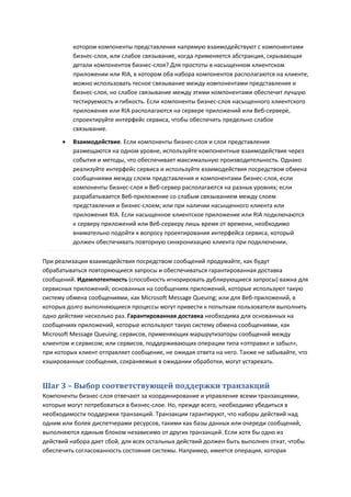 котором компоненты представления напрямую взаимодействуют с компонентами
          бизнес-слоя, или слабое связывание, когда применяется абстракция, скрывающая
          детали компонентов бизнес-слоя? Для простоты в насыщенном клиентском
          приложении или RIA, в котором оба набора компонентов располагаются на клиенте,
          можно использовать тесное связывание между компонентами представления и
          бизнес-слоя, но слабое связывание между этими компонентами обеспечит лучшую
          тестируемость и гибкость. Если компоненты бизнес-слоя насыщенного клиентского
          приложения или RIA располагаются на сервере приложений или Веб-сервере,
          спроектируйте интерфейс сервиса, чтобы обеспечить предельно слабое
          связывание.

         Взаимодействие. Если компоненты бизнес-слоя и слоя представления
          размещаются на одном уровне, используйте компонентные взаимодействия через
          события и методы, что обеспечивает максимальную производительность. Однако
          реализуйте интерфейс сервиса и используйте взаимодействия посредством обмена
          сообщениями между слоем представления и компонентами бизнес-слоя, если
          компоненты бизнес-слоя и Веб-сервер располагаются на разных уровнях; если
          разрабатывается Веб-приложение со слабым связыванием между слоем
          представления и бизнес-слоем; или при наличии насыщенного клиента или
          приложения RIA. Если насыщенное клиентское приложение или RIA подключаются
          к серверу приложений или Веб-серверу лишь время от времени, необходимо
          внимательно подойти к вопросу проектирования интерфейса сервиса, который
          должен обеспечивать повторную синхронизацию клиента при подключении.

При реализации взаимодействия посредством сообщений продумайте, как будут
обрабатываться повторяющиеся запросы и обеспечиваться гарантированная доставка
сообщений. Идемпотентность (способность игнорировать дублирующиеся запросы) важна для
сервисных приложений; основанных на сообщениях приложений, которые используют такую
систему обмена сообщениями, как Microsoft Message Queuing; или для Веб-приложений, в
которых долго выполняющиеся процессы могут привести к попыткам пользователя выполнить
одно действие несколько раз. Гарантированная доставка необходима для основанных на
сообщениях приложений, которые используют такую систему обмена сообщениями, как
Microsoft Message Queuing; сервисов, применяющих маршрутизаторы сообщений между
клиентом и сервисом; или сервисов, поддерживающих операции типа «отправил и забыл»,
при которых клиент отправляет сообщение, не ожидая ответа на него. Также не забывайте, что
кэшированные сообщения, сохраняемые в ожидании обработки, могут устаревать.


Шаг 3 – Выбор соответствующей поддержки транзакций
Компоненты бизнес-слоя отвечают за координирование и управление всеми транзакциями,
которые могут потребоваться в бизнес-слое. Но, прежде всего, необходимо убедиться в
необходимости поддержки транзакций. Транзакции гарантируют, что наборы действий над
одним или более диспетчерами ресурсов, такими как базы данных или очереди сообщений,
выполняются единым блоком независимо от других транзакций. Если хотя бы одно из
действий набора дает сбой, для всех остальных действий должен быть выполнен откат, чтобы
обеспечить согласованность состояния системы. Например, имеется операция, которая
 