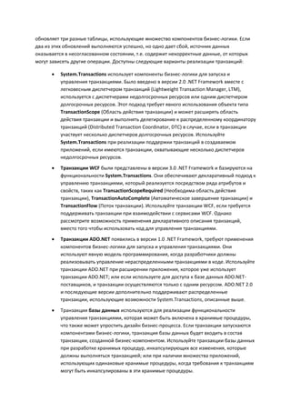 обновляет три разные таблицы, использующие множество компонентов бизнес-логики. Если
два из этих обновлений выполняются успешно, но одно дает сбой, источник данных
оказывается в несогласованном состоянии, т.е. содержит некорректные данные, от которых
могут зависеть другие операции. Доступны следующие варианты реализации транзакций:

         System.Transactions использует компоненты бизнес-логики для запуска и
          управления транзакциями. Было введено в версии 2.0 .NET Framework вместе с
          легковесным диспетчером транзакций (Lightweight Transaction Manager, LTM),
          используется с диспетчерами недолгосрочных ресурсов или одним диспетчером
          долгосрочных ресурсов. Этот подход требует явного использования объекта типа
          TransactionScope (Область действия транзакции) и может расширять область
          действия транзакции и выполнять делегирование к распределенному координатору
          транзакций (Distributed Transaction Coordinator, DTC) в случае, если в транзакции
          участвует несколько диспетчеров долгосрочных ресурсов. Используйте
          System.Transactions при реализации поддержки транзакций в создаваемом
          приложений, если имеются транзакции, охватывающие несколько диспетчеров
          недолгосрочных ресурсов.
         Транзакции WCF были представлены в версии 3.0 .NET Framework и базируются на
          функциональности System.Transactions. Они обеспечивают декларативный подход к
          управлению транзакциями, который реализуется посредством ряда атрибутов и
          свойств, таких как TransactionScopeRequired (Необходима область действия
          транзакции), TransactionAutoComplete (Автоматическое завершение транзакции) и
          TransactionFlow (Поток транзакции). Используйте транзакции WCF, если требуется
          поддерживать транзакции при взаимодействии с сервисами WCF. Однако
          рассмотрите возможность применения декларативного описания транзакций,
          вместо того чтобы использовать код для управления транзакциями.

         Транзакции ADO.NET появились в версии 1.0 .NET Framework, требуют применения
          компонентов бизнес-логики для запуска и управления транзакциями. Они
          используют явную модель программирования, когда разработчики должны
          реализовывать управление нераспределенными транзакциями в коде. Используйте
          транзакции ADO.NET при расширении приложения, которое уже использует
          транзакции ADO.NET; или если используете для доступа к базе данных ADO.NET-
          поставщиков, и транзакции осуществляются только с одним ресурсом. ADO.NET 2.0
          и последующие версии дополнительно поддерживают распределенные
          транзакции, использующие возможности System.Transactions, описанные выше.

         Транзакции базы данных используются для реализации функциональности
          управления транзакциями, которая может быть включена в хранимые процедуры,
          что также может упростить дизайн бизнес-процесса. Если транзакции запускаются
          компонентами бизнес-логики, транзакция базы данных будет входить в состав
          транзакции, созданной бизнес-компонентом. Используйте транзакции базы данных
          при разработке хранимых процедур, инкапсулирующих все изменения, которые
          должны выполняться транзакцией; или при наличии множества приложений,
          использующих одинаковые хранимые процедуры, когда требования к транзакциям
          могут быть инкапсулированы в эти хранимые процедуры.
 