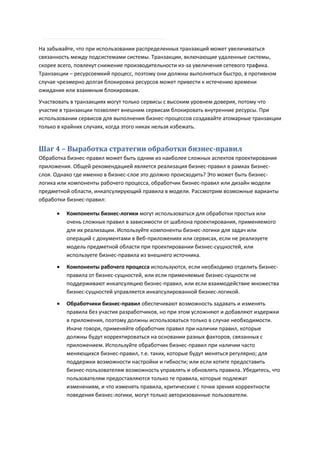 На забывайте, что при использовании распределенных транзакций может увеличиваться
связанность между подсистемами системы. Транзакции, включающие удаленные системы,
скорее всего, повлекут снижение производительности из-за увеличения сетевого трафика.
Транзакции – ресурсоемкий процесс, поэтому они должны выполняться быстро, в противном
случае чрезмерно долгая блокировка ресурсов может привести к истечению времени
ожидания или взаимным блокировкам.
Участвовать в транзакциях могут только сервисы с высоким уровнем доверия, потому что
участие в транзакции позволяет внешним сервисам блокировать внутренние ресурсы. При
использовании сервисов для выполнения бизнес-процессов создавайте атомарные транзакции
только в крайних случаях, когда этого никак нельзя избежать.


Шаг 4 – Выработка стратегии обработки бизнес-правил
Обработка бизнес-правил может быть одним из наиболее сложных аспектов проектирования
приложения. Общей рекомендацией является реализация бизнес-правил в рамках бизнес-
слоя. Однако где именно в бизнес-слое это должно происходить? Это может быть бизнес-
логика или компоненты рабочего процесса, обработчик бизнес-правил или дизайн модели
предметной области, инкапсулирующий правила в модели. Рассмотрим возможные варианты
обработки бизнес-правил:

         Компоненты бизнес-логики могут использоваться для обработки простых или
          очень сложных правил в зависимости от шаблона проектирования, применяемого
          для их реализации. Используйте компоненты бизнес-логики для задач или
          операций с документами в Веб-приложениях или сервисах, если не реализуете
          модель предметной области при проектировании бизнес-сущностей, или
          используете бизнес-правила из внешнего источника.
         Компоненты рабочего процесса используются, если необходимо отделить бизнес-
          правила от бизнес-сущностей, или если применяемые бизнес-сущности не
          поддерживают инкапсуляцию бизнес-правил, или если взаимодействие множества
          бизнес-сущностей управляется инкапсулированной бизнес-логикой.
         Обработчики бизнес-правил обеспечивают возможность задавать и изменять
          правила без участия разработчиков, но при этом усложняют и добавляют издержки
          в приложения, поэтому должны использоваться только в случае необходимости.
          Иначе говоря, применяйте обработчик правил при наличии правил, которые
          должны будут корректироваться на основании разных факторов, связанных с
          приложением. Используйте обработчик бизнес-правил при наличии часто
          меняющихся бизнес-правил, т.е. таких, которые будут меняться регулярно; для
          поддержки возможности настройки и гибкости; или если хотите предоставить
          бизнес-пользователям возможность управлять и обновлять правила. Убедитесь, что
          пользователям предоставляются только те правила, которые подлежат
          изменениям, и что изменять правила, критические с точки зрения корректности
          поведения бизнес-логики, могут только авторизованные пользователи.
 