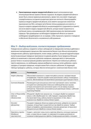     Проектирование модели предметной области может использоваться для
             инкапсуляции бизнес-правил в бизнес-сущности. Но модель предметной области
             может быть сложно правильно реализовать, кроме того, она имеет тенденцию
             сосредотачиваться на одном конкретном срезе или контексте. Инкапсулируйте
             правила в модель предметной области, если имеете насыщенное клиентское
             приложение или RIA, в котором части бизнес-логики развернуты на клиенте, и
             сущности модели предметной области инициализируются и сохраняются в памяти;
             или если имеете модель предметной области, которая может сохраняться в
             состоянии сеанса, ассоциированном с Веб-приложениями или приложениями
             сервисов. При размещении частей модели предметной области на клиенте
             необходимо продублировать ее на сервере, чтобы применить правила и поведение
             и обеспечить безопасность и возможность обслуживания.



Шаг 5 – Выбор шаблонов, соответствующих требованиям
Поведенческие шаблоны создаются на базе наблюдений за поведением системы в действии и
выявлении повторяющихся процессов. Для компонентов бизнес-слоя обычно используются
поведенческие шаблоны проектирования, иначе говоря, шаблоны, основной задачей которых
является реализация поведения приложения на уровне дизайна. Была проделана большая
работа по выявлению и описанию шаблонов поведения, имеющих место в приложениях
разных типов и на разных уровнях дизайна приложения. Изучить все описанные шаблоны
просто невозможно, но необходимо хорошо разбираться в разных типах шаблонов и уметь
находить в сценарии поведение, которое может быть описано шаблоном. В следующей
таблице приведены шаблоны, которые обычно используются с компонентами бизнес-слоя.

Шаблон                    Рекомендации

Adapter (Адаптер)         Обеспечивает возможность совместной работы классов с несовместимыми
                          интерфейсами, позволяя разработчикам реализовывать наборы полиморфных
                          классов, обеспечивающих альтернативные реализации существующего класса.

Command (Команда)         Рекомендуется для насыщенных клиентских приложений с меню, панелями
                          инструментов и реализациями клавишных комбинаций быстрого вызова,
                          которые используются для выполнения одних и тех же команд из разных
                          компонентов. Также может использоваться для реализации команд с шаблоном
                          Supervising Presenter.

Chain of Responsibility   Объединяет обработчики запросов так, что каждый обработчик проверяет
(Цепочка                  запрос и либо обрабатывает его, либо передает следующему обработчику.
обязанностей)             Альтернативой этому шаблону являются выражения «if, then, else» с
                          возможностью обработки сложных бизнес-правил.

Decorator                 Расширяет поведение объекта во время выполнения, добавляя или изменяя
(Декоратор)               операции, которые будут осуществляться при обработке запроса. Требует
                          общего интерфейса, реализовываемого классами декоратора, которые могут
                          объединяться для обработки сложных бизнес-правил.

Dependency Injection      Создает и заполняет члены (поля и свойства) объектов, используя отдельный
(Внедрение                класс, который обычно создает эти зависимости во время выполнения на
зависимостей)             основании конфигурационных файлов. Конфигурационные файлы описывают
 