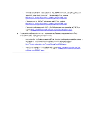 ◦   «Introducing System.Transactions in the .NET Framework 2.0» (Представляем
           System.Transactions in the .NET Framework 2.0) по адресу
           http://msdn.microsoft.com/en-us/library/ms973865.aspx.

       ◦   «Transactions in WCF» (Транзакции в WCF) по адресу
           http://msdn.microsoft.com/en-us/library/ms730266.aspx.

       ◦   «Transaction Processing in .NET 3.5» (Обработка транзакций в .NET 3.5) по
           адресу http://msdn.microsoft.com/en-us/library/w97s6fw4.aspx.
   Реализация рабочего процесса в компонентах бизнес-слоя более подробно
    рассматривается в следующих источниках:

       ◦   «Introduction to the Windows Workflow Foundation Rules Engine» (Введение в
           обработчик правил Windows Workflow Foundation) по адресу
           http://msdn.microsoft.com/en-us/library/aa480193.aspx.
       ◦   «Windows Workflow Foundation» по адресу http://msdn.microsoft.com/en-
           us/library/ms735967.aspx.
 