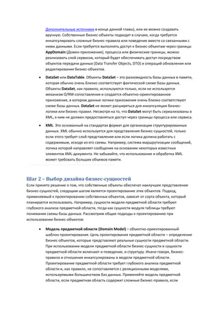 Дополнительные источники в конце данной главы), или их можно создавать
          вручную. Собственные бизнес-объекты подходят в случаях, когда требуется
          инкапсулировать сложные бизнес-правила или поведение вместе со связанными с
          ними данными. Если требуется выполнять доступ к бизнес-объектам через границы
          AppDomain (Домен приложения), процесса или физические границы, можно
          реализовать слой сервисов, который будет обеспечивать доступ посредством
          объектов передачи данных (Data Transfer Objects, DTO) и операций обновления или
          редактирования бизнес-объектов.
         DataSet или DataTable. Объекты DataSet – это разновидность базы данных в памяти,
          которая обычно очень близко соответствует фактической схеме базы данных.
          Объекты DataSet, как правило, используются только, если не используется
          механизм O/RM-сопоставления и создается объектно-ориентированное
          приложение, в котором данные логики приложения очень близко соответствуют
          схеме базы данных. DataSet не может расширяться для инкапсуляции бизнес-
          логики или бизнес-правил. Несмотря на то, что DataSet могут быть сериализованы в
          XML, к ним не должен предоставляться доступ через границы процесса или сервиса.
         XML. Это основанный на стандартах формат для организации структурированных
          данных. XML обычно используется для представления бизнес-сущностей, только
          если этого требует слой представления или если логика должна работать с
          содержимым, исходя из его схемы. Например, система маршрутизации сообщений,
          логика которой направляет сообщения на основании некоторых известных
          элементов XML-документа. Не забывайте, что использование и обработка XML
          может требовать больших объемов памяти.



Шаг 2 – Выбор дизайна бизнес-сущностей
Если принято решение о том, что собственные объекты обеспечат наилучшее представление
бизнес-сущностей, следущим шагом является проектирование этих объектов. Подход,
применяемый к проектированию собственных объектов, зависит от сорта объекта, который
планируется использовать. Например, сущности модели предметной области требуют
глубокого анализа предметной области, тогда как сущности модуля таблицы требуют
понимания схемы базы данных. Рассмотрим общие подходы к проектированию при
использовании бизнес-объектов:

         Модель предметной области (Domain Model) – объектно-ориентированный
          шаблон проектирования. Цель проектирования предметной области – определение
          бизнес-объектов, которые представляют реальные сущности предметной области.
          При использовании модели предметной области бизнес-сущности и сущности
          предметной области включают и поведение, и структуру. Иначе говоря, бизнес-
          правила и отношения инкапсулированы в модели предметной области.
          Проектирование предметной области требует глубокого анализа предметной
          области и, как правило, не сопоставляется с реляционными моделями,
          используемыми большинством баз данных. Применяйте модель предметной
          области, если предметная область содержит сложные бизнес-правила, если
 