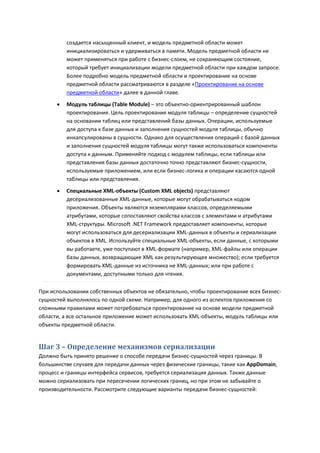 создается насыщенный клиент, и модель предметной области может
          инициализироваться и удерживаться в памяти. Модель предметной области не
          может применяться при работе с бизнес-слоем, не сохраняющим состояние,
          который требует инициализации модели предметной области при каждом запросе.
          Более подробно модель предметной области и проектирование на основе
          предметной области рассматриваются в разделе «Проектирование на основе
          предметной области» далее в данной главе.

         Модуль таблицы (Table Module) – это объектно-ориентрированный шаблон
          проектирования. Цель проектирования модуля таблицы – определение сущностей
          на основании таблиц или представлений базы данных. Операции, используемые
          для доступа к базе данных и заполнения сущностей модуля таблицы, обычно
          инкапсулированы в сущности. Однако для осуществления операций с базой данных
          и заполнения сущностей модуля таблицы могут также использоваться компоненты
          доступа к данным. Применяйте подход с модулем таблицы, если таблицы или
          представления базы данных достаточно точно представляют бизнес-сущности,
          используемые приложением, или если бизнес-логика и операции касаются одной
          таблицы или представления.
         Специальные XML-объекты (Custom XML objects) представляют
          десериализованные XML-данные, которые могут обрабатываться кодом
          приложения. Объекты являются экземплярами классов, определяемыми
          атрибутами, которые сопоставляют свойства классов с элементами и атрибутами
          XML-структуры. Microsoft .NET Framework предоставляет компоненты, которые
          могут использоваться для десериализации XML-данных в объекты и сериализации
          объектов в XML. Используйте специальные XML-объекты, если данные, с которыми
          вы работаете, уже поступают в XML-формате (например, XML-файлы или операции
          базы данных, возвращающие XML как результирующее множество); если требуется
          формировать XML-данные из источника не ХML-данных; или при работе с
          документами, доступными только для чтения.

При использовании собственных объектов не обязательно, чтобы проектирование всех бизнес-
сущностей выполнялось по одной схеме. Например, для одного из аспектов приложения со
сложными правилами может потребоваться проектирование на основе модели предметной
области, а все остальное приложение может использовать XML-объекты, модуль таблицы или
объекты предметной области.


Шаг 3 – Определение механизмов сериализации
Должно быть принято решение о способе передачи бизнес-сущностей через границы. В
большинстве случаев для передачи данных через физические границы, такие как AppDomain,
процесс и границы интерфейса сервисов, требуется сериализация данных. Также данные
можно сериализовать при пересечении логических границ, но при этом не забывайте о
производительности. Рассмотрите следующие варианты передачи бизнес-сущностей:
 