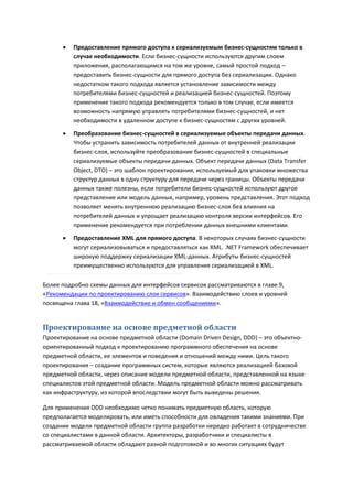    Предоставление прямого доступа к сериализуемым бизнес-сущностям только в
          случае необходимости. Если бизнес-сущности используются другим слоем
          приложения, располагающимся на том же уровне, самый простой подход –
          предоставить бизнес-сущности для прямого доступа без сериализации. Однако
          недостатком такого подхода является установление зависимости между
          потребителями бизнес-сущностей и реализацией бизнес-сущностей. Поэтому
          применение такого подхода рекомендуется только в том случае, если имеется
          возможность напрямую управлять потребителями бизнес-сущностей, и нет
          необходимости в удаленном доступе к бизнес-сущностям с других уровней.

         Преобразование бизнес-сущностей в сериализуемые объекты передачи данных.
          Чтобы устранить зависимость потребителей данных от внутренней реализации
          бизнес-слоя, используйте преобразование бизнес-сущностей в специальные
          сериализуемые объекты передачи данных. Объект передачи данных (Data Transfer
          Object, DTO) – это шаблон проектирования, используемый для упаковки множества
          структур данных в одну структуру для передачи через границы. Объекты передачи
          данных также полезны, если потребители бизнес-сущностей используют другое
          представление или модель данных, например, уровень представления. Этот подход
          позволяет менять внутреннюю реализацию бизнес-слоя без влияния на
          потребителей данных и упрощает реализацию контроля версии интерфейсов. Его
          применение рекомендуется при потреблении данных внешними клиентами.
         Предоставление XML для прямого доступа. В некоторых случаях бизнес-сущности
          могут сериализовываться и предоставляться как XML. .NET Framework обеспечивает
          широкую поддержку сериализации XML-данных. Атрибуты бизнес-сущностей
          преимущественно используются для управления сериализацией в XML.

Более подробно схемы данных для интерфейсов сервисов рассматриваются в главе 9,
«Рекомендации по проектированию слоя сервисов». Взаимодействию слоев и уровней
посвящена глава 18, «Взаимодействие и обмен сообщениями».


Проектирование на основе предметной области
Проектирование на основе предметной области (Domain Driven Design, DDD) – это объектно-
ориентированный подход к проектированию программного обеспечения на основе
предметной области, ее элементов и поведения и отношений между ними. Цель такого
проектирования – создание программных систем, которые являются реализацией базовой
предметной области, через описание модели предметной области, представленной на языке
специалистов этой предметной области. Модель предметной области можно рассматривать
как инфраструктуру, из которой впоследствии могут быть выведены решения.

Для применения DDD необходимо четко понимать предметную область, которую
предполагается моделировать, или иметь способности для овладения такими знаниями. При
создании модели предметной области группа разработки нередко работает в сотрудничестве
со специалистами в данной области. Архитекторы, разработчики и специалисты в
рассматриваемой области обладают разной подготовкой и во многих ситуациях будут
 