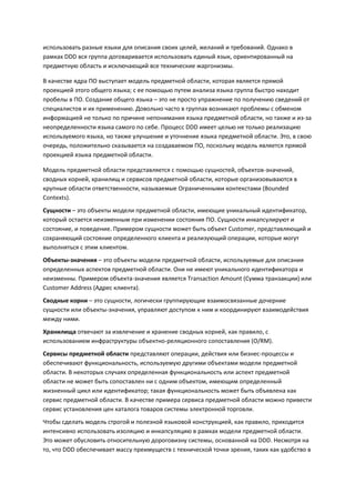использовать разные языки для описания своих целей, желаний и требований. Однако в
рамках DDD вся группа договаривается использовать единый язык, ориентированный на
предметную область и исключающий все технические жаргонизмы.

В качестве ядра ПО выступает модель предметной области, которая является прямой
проекцией этого общего языка; с ее помощью путем анализа языка группа быстро находит
пробелы в ПО. Создание общего языка – это не просто упражнение по получению сведений от
специалистов и их применению. Довольно часто в группах возникают проблемы с обменом
информацией не только по причине непонимания языка предметной области, но также и из-за
неопределенности языка самого по себе. Процесс DDD имеет целью не только реализацию
используемого языка, но также улучшение и уточнение языка предметной области. Это, в свою
очередь, положительно сказывается на создаваемом ПО, поскольку модель является прямой
проекцией языка предметной области.

Модель предметной области представляется с помощью сущностей, объектов-значений,
сводных корней, хранилищ и сервисов предметной области, которые организовываются в
крупные области ответственности, называемые Ограниченными контекстами (Bounded
Contexts).
Сущности – это объекты модели предметной области, имеющие уникальный идентификатор,
который остается неизменным при изменении состояния ПО. Сущности инкапсулируют и
состояние, и поведение. Примером сущности может быть объект Customer, представляющий и
сохраняющий состояние определенного клиента и реализующий операции, которые могут
выполняться с этим клиентом.
Объекты-значения – это объекты модели предметной области, используемые для описания
определенных аспектов предметной области. Они не имеют уникального идентификатора и
неизменны. Примером объекта-значения является Transaction Amount (Сумма транзакции) или
Customer Address (Адрес клиента).
Сводные корни – это сущности, логически группирующие взаимосвязанные дочерние
сущности или объекты-значения, управляют доступом к ним и координируют взаимодействия
между ними.
Хранилища отвечают за извлечение и хранение сводных корней, как правило, с
использованием инфраструктуры объектно-реляционного сопоставления (O/RM).
Сервисы предметной области представляют операции, действия или бизнес-процессы и
обеспечивают функциональность, используемую другими объектами модели предметной
области. В некоторых случаях определенная функциональность или аспект предметной
области не может быть сопоставлен ни с одним объектом, имеющим определенный
жизненный цикл или идентификатор; такая функциональность может быть объявлена как
сервис предметной области. В качестве примера сервиса предметной области можно привести
сервис установления цен каталога товаров системы электронной торговли.
Чтобы сделать модель строгой и полезной языковой конструкцией, как правило, приходится
интенсивно использовать изоляцию и инкапсуляцию в рамках модели предметной области.
Это может обусловить относительную дороговизну системы, основанной на DDD. Несмотря на
то, что DDD обеспечивает массу преимуществ с технической точки зрения, таких как удобство в
 