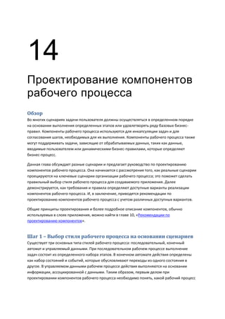 14
Проектирование компонентов
рабочего процесса
Обзор
Во многих сценариях задачи пользователя должны осуществляться в определенном порядке
на основании выполнения определенных этапов или удовлетворять ряду базовых бизнес-
правил. Компоненты рабочего процесса используются для инкапсуляции задач и для
согласования шагов, необходимых для их выполнения. Компоненты рабочего процесса также
могут поддерживать задачи, зависящие от обрабатываемых данных, таких как данные,
вводимые пользователем или динамическими бизнес-правилами, которые определяют
бизнес-процесс.

Данная глава обсуждает разные сценарии и предлагает руководство по проектированию
компонентов рабочего процесса. Она начинается с рассмотрения того, как реальные сценарии
проецируются на ключевые сценарии организации рабочего процесса; это поможет сделать
правильный выбор стиля рабочего процесса для создаваемого приложения. Далее
демонстрируется, как требования и правила определяют доступные варианты реализации
компонентов рабочего процесса. И, в заключение, приводятся рекомендации по
проектированию компонентов рабочего процесса с учетом различных доступных вариантов.

Общие принципы проектирования и более подробное описание компонентов, обычно
используемых в слоях приложения, можно найти в главе 10, «Рекомендации по
проектированию компонентов».


Шаг 1 – Выбор стиля рабочего процесса на основании сценариев
Существует три основных типа стилей рабочего процесса: последовательный, конечный
автомат и управляемый данными. При последовательном рабочем процессе выполнение
задач состоит из определенного набора этапов. В конечном автомате действия определены
как набор состояний и событий, которые обусловливают переходы из одного состояния в
другое. В управляемом данными рабочем процессе действия выполняются на основании
информации, ассоциированной с данными. Таким образом, первым делом при
проектировании компонентов рабочего процесса необходимо понять, какой рабочий процесс
 