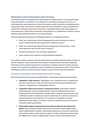Принципы проектирования архитектуры
В настоящее время при продумывании архитектуры мы предполагаем, что наш дизайн будет
эволюционировать со временем и что совершенно невозможно наперед знать все то, что
необходимо для проектирования системы. Как правило, дизайн изменяется и дорабатывается
в ходе реализации приложения по мере выявления новых сведений и в ходе тестирования на
соответствие требованиям реального окружения. Создавайте архитектуру, ориентируясь на
такие изменения, чтобы иметь возможность адаптировать их к требованиям, которые в начале
процесса проектирования известны не в полном объеме.
При проектировании архитектуры необходимо ответить на следующие вопросы:
         Какие части архитектуры являются фундаментальными, изменение которых в
          случае неверной реализации представляет наибольшие риски?
         Какие части архитектуры вероятнее всего подвергнуться изменениям, а также
          проектирование каких частей можно отложить?
         Основные допущения, и как они будут проверяться?

         Какие условия могут привести к реструктуризации дизайна?

Не пытайтесь создать слишком сложную архитектуру и не делайте предположений, которые не
можете проверить. Лучше оставляйте свои варианты открытыми для изменения в будущем.
Некоторые аспекты дизайна должны быть приведены в порядок на ранних стадиях процесса,
потому что их возможная переработка может потребовать существенных затрат. Такие области
необходимо выявить как можно раньше и уделить им достаточное количество времени.

Основные принципы проектирования архитектуры
При проектировании архитектуры руководствуйтесь следующими основными принципами:
         Создавайте, чтобы изменять. Продумайте, как со временем может понадобиться
          изменить приложение, чтобы оно отвечало вновь возникающим требованиям и
          задачам, и предусмотрите необходимую гибкость.
         Создавайте модели для анализа и сокращения рисков. Используйте средства
          проектирования, системы моделирования, такие как Унифицированный язык
          моделирования (Unified Modeling Language, UML), и средства визуализации, когда
          необходимо выявить требования, принять архитектурные и проектные решения и
          проанализировать их последствия. Тем не менее, не создавайте слишком
          формализованную модель, она может ограничить возможности для выполнения
          итераций и адаптации дизайна.

         Используйте модели и визуализации как средства общения при совместной
          работе. Для построения хорошей архитектуры критически важен эффективный
          обмен информацией о дизайне, принимаемых решениях и вносимых изменениях.
          Используйте модели, представления и другие способы визуализации архитектуры
          для эффективного обмена информацией и связи со всеми заинтересованными
 