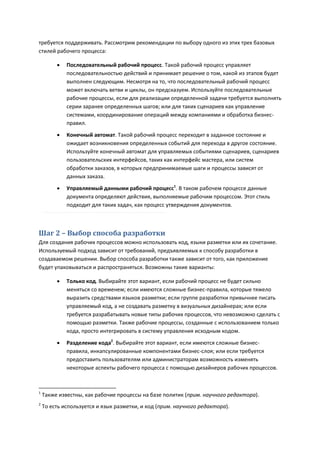 требуется поддерживать. Рассмотрим рекомендации по выбору одного из этих трех базовых
стилей рабочего процесса:

            Последовательный рабочий процесс. Такой рабочий процесс управляет
             последовательностью действий и принимает решение о том, какой из этапов будет
             выполнен следующим. Несмотря на то, что последовательный рабочий процесс
             может включать ветви и циклы, он предсказуем. Используйте последовательные
             рабочие процессы, если для реализации определенной задачи требуется выполнять
             серии заранее определенных шагов; или для таких сценариев как управление
             системами, координирование операций между компаниями и обработка бизнес-
             правил.
            Конечный автомат. Такой рабочий процесс переходит в заданное состояние и
             ожидает возникновения определенных событий для перехода в другое состояние.
             Используйте конечный автомат для управляемых событиями сценариев, сценариев
             пользовательских интерфейсов, таких как интерфейс мастера, или систем
             обработки заказов, в которых предпринимаемые шаги и процессы зависят от
             данных заказа.
            Управляемый данными рабочий процесс1. В таком рабочем процессе данные
             документа определяют действия, выполняемые рабочим процессом. Этот стиль
             подходит для таких задач, как процесс утверждения документов.



Шаг 2 – Выбор способа разработки
Для создания рабочих процессов можно использовать код, языки разметки или их сочетание.
Используемый подход зависит от требований, предъявляемых к способу разработки в
создаваемом решении. Выбор способа разработки также зависит от того, как приложение
будет упаковываться и распространяться. Возможны такие варианты:

            Только код. Выбирайте этот вариант, если рабочий процесс не будет сильно
             меняться со временем; если имеются сложные бизнес-правила, которые тяжело
             выразить средствами языков разметки; если группе разработки привычнее писать
             управляемый код, а не создавать разметку в визуальных дизайнерах; или если
             требуется разрабатывать новые типы рабочих процессов, что невозможно сделать с
             помощью разметки. Также рабочие процессы, созданные с использованием только
             кода, просто интегрировать в систему управления исходным кодом.

            Разделение кода2. Выбирайте этот вариант, если имеются сложные бизнес-
             правила, инкапсулированные компонентами бизнес-слоя; или если требуется
             предоставить пользователям или администраторам возможность изменять
             некоторые аспекты рабочего процесса с помощью дизайнеров рабочих процессов.



1
    Также известны, как рабочие процессы на базе политик (прим. научного редактора).
2
    То есть используется и язык разметки, и код (прим. научного редактора).
 