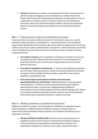    Разметка. Выбирайте этот вариант, если предполагается более частое изменение
          рабочего процесса в будущем; если ассоциированные с рабочим процессом
          бизнес-правила можно без труда выразить средствами языков разметки; если нет
          необходимости создавать новые типы рабочих процессов; если необходимо
          обеспечить гибкость для обновления модели рабочего процесса без повторной
          сборки используемого моделью программного кода, реализующего рабочий
          процесс.



Шаг 3 – Определение стратегии обработки правил
На данный момент уже сделан выбор относительно стиля рабочего процесса и способа
разработки рабочих процессов. Следующий шаг – принятие решение о том, как рабочий
процесс будет обрабатывать бизнес-правила. Доступные варианты определяются сложностью,
стабильностью бизнес-правил и требованиями к управлению, с ними связанными. При выборе
стратегии обработки бизнес-правил в компонентах рабочего процесса следует учитывать
следующие факторы:

         Если правила сложные, для их разработки необходимо использовать только код
          или разделение кода. Правила могут реализовываться и инкапсулироваться в
          компонентах бизнес-слоя с возможностью координирования их выполнения
          рабочим процессом.
         Если правила подвержены изменениям, т.е. простые или управляемые данными,
          для них следует применять разметку. Однако если правила управляются внешней
          системой, такой как обработчик бизнес-правил, применяйте только код или
          разработку с разделением кода.
         Если правила будут контролироваться бизнес-пользователями,
          администраторами или аналитиками, выбирайте решение с использованием
          языков разметки, что обеспечит визуальный дизайнер или другое средство
          редактирования правил, или решение, поддерживающее предметно-
          ориентированный язык программирования (Domain Specific Language, DSL). Однако
          если правила управляются внешней системой, такой как подсистема управления
          бизнес-правилами, применяйте разработку с разделением кода.



Шаг 4 – Выбор решения для рабочего процесса
Выбрав стиль рабочего процесса, способ разработки и требования по обработке правил,
можно переходить к выбору решения для рабочего процесса, который зависит от
возможностей, обеспечиваемых каждым решением. На платформе Microsoft доступны
следующие технологии:

         Windows Workflow Foundation (WF). WF обеспечивает ориентированное на
          разработчика решение для создания последовательного рабочего процесса,
          конечного автомата или управляемого данными рабочего процесса. WF
          поддерживает разработку с помощью только кода, с разделением кода и с
 