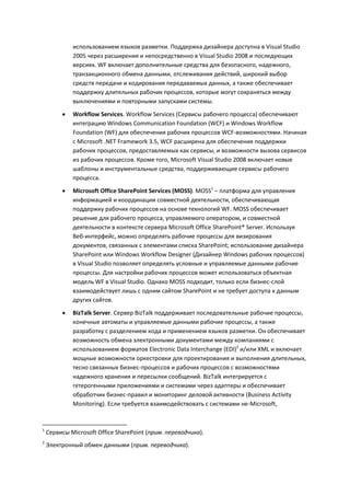 использованием языков разметки. Поддержка дизайнера доступна в Visual Studio
             2005 через расширения и непосредственно в Visual Studio 2008 и последующих
             версиях. WF включает дополнительные средства для безопасного, надежного,
             транзакционного обмена данными, отслеживания действий, широкий выбор
             средств передачи и кодирования передаваемых данных, а также обеспечивает
             поддержку длительных рабочих процессов, которые могут сохраняться между
             выключениями и повторными запусками системы.

            Workflow Services. Workflow Services (Сервисы рабочего процесса) обеспечивают
             интеграцию Windows Communication Foundation (WCF) и Windows Workflow
             Foundation (WF) для обеспечения рабочих процессов WCF-возможностями. Начиная
             с Microsoft .NET Framework 3.5, WCF расширена для обеспечения поддержки
             рабочих процессов, предоставляемых как сервисы, и возможности вызова сервисов
             из рабочих процессов. Кроме того, Microsoft Visual Studio 2008 включает новые
             шаблоны и инструментальные средства, поддерживающие сервисы рабочего
             процесса.
            Microsoft Office SharePoint Services (MOSS). MOSS1 – платформа для управления
             информацией и координации совместной деятельности, обеспечивающая
             поддержку рабочих процессов на основе технологий WF. MOSS обеспечивает
             решение для рабочего процесса, управляемого оператором, и совместной
             деятельности в контексте сервера Microsoft Office SharePoint® Server. Используя
             Веб-интерфейс, можно определять рабочие процессы для визирования
             документов, связанных с элементами списка SharePoint; использование дизайнера
             SharePoint или Windows Workflow Designer (Дизайнер Windows рабочих процессов)
             в Visual Studio позволяет определять условные и управляемые данными рабочие
             процессы. Для настройки рабочих процессов может использоваться объектная
             модель WF в Visual Studio. Однако MOSS подходит, только если бизнес-слой
             взаимодействует лишь с одним сайтом SharePoint и не требует доступа к данным
             других сайтов.
            BizTalk Server. Сервер BizTalk поддерживает последовательные рабочие процессы,
             конечные автоматы и управляемые данными рабочие процессы, а также
             разработку с разделением кода и применением языков разметки. Он обеспечивает
             возможность обмена электронными документами между компаниями с
             использованием форматов Electronic Data Interchange (EDI)2 и/или XML и включает
             мощные возможности оркестровки для проектирования и выполнения длительных,
             тесно связанных бизнес-процессов и рабочих процессов с возможностями
             надежного хранения и пересылки сообщений. BizTalk интегрируется с
             гетерогенными приложениями и системами через адаптеры и обеспечивает
             обработчик бизнес-правил и мониторинг деловой активности (Business Activity
             Monitoring). Если требуется взаимодействовать с системами не-Microsoft,


1
    Сервисы Microsoft Office SharePoint (прим. переводчика).
2
    Электронный обмен данными (прим. переводчика).
 