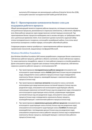 выполнять EDI-операции или реализовывать шаблоны Enterprise Service Bus (ESB),
          используйте комплект инструментов ESB Toolkit для BizTalk Server.



Шаг 5 – Проектирование компонентов бизнес-слоя для
поддержки рабочего процесса
Общей рекомендацией является создание рабочих процессов, состоящих из многошаговых
или длительных процессов, реализованных в отдельных компонентах, и обеспечить обработку
всех сбоев рабочих процессов через предоставление соответствующих исключений. При
проектировании бизнес-процессов необходимо учесть вызовы методов, не требующие ответа
или с длительным временем ответа. Если компонент должен выполнять заданный набор
этапов последовательно и синхронно, используйте конвейерный шаблон. Если этапы могут
выполняться асинхронно в любом порядке, используйте событийный шаблон.

Следующие разделы помогут разобраться с проектированием рабочих процессов с
применением технологий, предлагаемых платформой Microsoft.

Windows Workflow Foundation
Для Windows Workflow Foundation (WF) можно разрабатывать следующие бизнес-компоненты:
собственные рабочие процессы, действия и объекты состояний, а также собственные сервисы.
То, какие компоненты понадобятся, зависит от стиля рабочего процесса и способа разработки.
Далее описывается процесс создания трех основных типов рабочих процессов, собственных
сервисов и разметки рабочего процесса с использованием WF:

         При проектировании последовательных рабочих процессов описываются или
          используются существующие классы Activity (Действие) (только код или разделение
          кода), определяются классы рабочего процесса (только код) и определяются
          компоненты бизнес-процесса, взаимодействующие с компонентами рабочего
          процесса (только код).

         При проектировании конечных автоматов описываются классы состояний,
          используемые для представления разных состояний процесса (только код или
          разделение кода), описываются или используются существующие события,
          запускающие изменения состояний (только код или разделение кода), описываются
          или используются существующие классы Activity, управляющие переходами
          состояний (только код или разделение кода), описываются классы рабочего
          процесса (только код) и определяются компоненты бизнес-процесса,
          взаимодействующие с компонентами рабочего процесса (только код).

         При проектировании управляемых данными рабочих процессов описываются или
          используются существующие классы Activity (только код или разделение кода),
          описываются или используются существующие классы Condition (Условие) для
          взаимодействия с поставщиками данных (только код или разделение кода),
          описываются специальные классы рабочего процесса (только код) и определяются
          компоненты бизнес-процесса, взаимодействующие с компонентами рабочего
          процесса (только код).
 